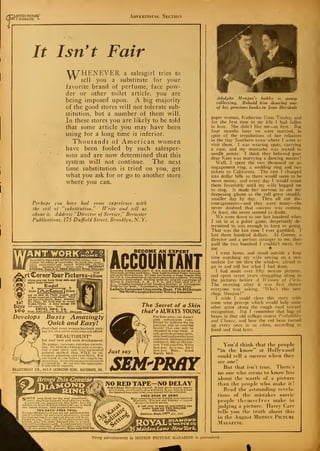 f
^MOTION PICTURf-"
01 I MAGAZINE *-
Advertising Section
It Isn't Fair
AX^HENEVER a salesgirl tries to
"^ sell you a substitute for your
favorite brand of perfume, face pow-
der or other toilet article, you are
being imposed upon. A big majority
of the good stores will not tolerate sub-
stitution, but a number of them will.
In these stores you are likely to be told
that some article you may have been
using for a long time is inferior.
Thousands of American women
have been fooled by such salesper-
sons and are now determined that this
system will not continue. The next
time substitution is tried on you, get
what you ask for or go to another store
where you can.
Perhaps you have had some experience with
the evil of "substitution." Write and tell us
about it. Address "Director of Service/' Brewster
Publications, 175 Duffleld Street, Brooklyn, N.Y.
1SI8 to ,$60aweek RETOUCHING pho
en. No selling or canvassing. We teael .
3 employment and furnish WORKING OUTFIT
FREE. Limited offer. Write today. ARTCRAFT
STUDIOS. Dept.B-2. 3900 Sheridan Road, Chicago .
^jrt Comer'tburFictures-Aibum
.vhc-re you can keep them safe and
enjoy them always.
Ervpel
S y^r -Z—: _j, 3
Styles l /AxttCoraers 
Colors
are on sale at Photo Supply and
Album counters everywhere. They
are the only Quick, Easy, Artistic,
No Paste, No Fold way to mount
Kodak Prints. A dime brings 100
and samples to try. Write
ENGEL MFG. CO.
Dept.23U.47ll N. Clark St .Chicago
Buys
loo
Develops Busts Amazingly
Quick and Easy!
Just what every woman has been wait-
ing for at a price ever j one can afford.
"BEAUTIBUST"
for real bust and neck development.
No pumps, vacuums, extreme exorcis-
ing. No foolish, ordangerons systems.
but a real tried and very successful
natural method that WILL be ex-
tremely pleasing and beneficial. You
ctiu'tfnil if yon follow the simple in-
si ructions. Everythingmailedtsealed)
" r onluSl.dO. Do not miss this opportunity.
may not be repeated.
BEAUTIBUST CO.. 911-V LEXINGTON BIDC. BALTIMORE. 1¥ID.
m BECOME AN EXPERT
ACCOUNTANTExecutive Accountants and, C. P. A's. earn $3,000 to 310,000 a year.
Thousands of firms need them. Only 5,000 Certified Public Account-
ants in the United States. We train you thoroly at home in spare time
for C.P.A. examinations or executive accounting- positions. Previous
experience unnecessary. Training under the personal supervision of
William B. Castenholz, A. M., C. P. A., and a large staff of C. P.
A's., including members of the American Institute of Accountants.
Write for free book, "Accountancy, the Profession that Pays."
LaSalle Extension University, Dept. 778-H Chicago
The World's Largest Business Training Institution
The Secret of a Skin
that's ALWAYS YOUNG
UseSem-pray, the dainty
pink complexion cake.
Prized by millions for its
precious aids to youthful
beauty that can only be
obtained in cake form. A
safe.purecleansingcreme,
skin food and powderbase
combined. Skin specialists
endorseit. 60c atallcoun-
ters. Trial cakefree. Write
Sem-pray Jo-vc-nay, 652-G
Sem-pray BIdg., Grand
Rapids, Mich.Just say
SEM'PROYMB—^—H——
a
SIMPLY
•nrir.a - »
nd $2.00 for the moat sens
'
finer - sma.thina diamond ring offer t ...
A p-.-rfcctly cut, guaranteed, blue whito. fie;o. fiery di£
mond is set in an Y& Karat white scold cup; % Kara
size. Latest design, hand engraved mounting'.
TEN DAYS* FREE TRIAL
We take all chances— if you are not satisfied at the
end of ten days for any reason whatsoever, return
the diamond ring to us and your deposit will be re-
funded to you. Send only $9.00. anil receive this
genuine steel blue whito diamond rimr in a hand-
some gift box crmrg/es paid. A legal guarantee bond
fcccompuniuHcach ring. After ten day*' trial pay bal-
nth for 12 months. Price only S79.SO.
mill mimam "" —mui——
^
NO RED TAPE—NO DELAYOrder Now! Thist offer is limited. It may never appear again.
Don'tdelay. J ust send $2 .00 as a deposit. It you wish to return
the diamond ring alter trial, your deposit will be refunded.
 T _ FREE BOOK OF GEMS
Most complete Jewelry Catalog ever issued of
diamonds. Watches and Jewelry — newest
design* at lowest prices,
A full year to pay on everything you
order from our TWO MILLION
DOLLAR STOCK.
Address Dept.l377 f
E»(. js95
M<55>faidentane-NeurVbrk,
Adolphe Menjou's hobby is stamp
collecting. Behold him showing one
of his precious books to Jean Hersholt
paper woman, Kathcrine Conn Tinsley, and
for the first time in my life I had fallen
in love. She didn't like me—at first. But
four months later we were married, in
spite of the trepidations of her relatives
in the tiny Southern town where I went to
visit them. I was wearing spats, carrying
a cane, and my mustache was waxed to
needle points; I think they believed poor
dear Kate was marrying a dancing master
!
Well, I spent the two thousand on an
engagement ring, a wedding ring and two
tickets to California. The rest I changed
into dollar bills so there would seem to be
more money, and every day I would count
them feverishly until my wife begged me
to stop. It made her nervous to see my
deepening gloom as the roll grew steadily
smaller day by day. Thru all our dis-
couragements—and they were many—she
never doubted that success was coming.
At least, she never seemed to doubt.
We were down to our last hundred when
I sat in at a poker game, desperately de-
termined to win enough to keep us going.
That was the last time I ever gambled. I
lost three hundred dollars. Al Greene, a
director and a perfect stranger to me, then
paid the two hundred I couldn't meet, for
me. •
I went home, and stood outside a loni;
time watching my wife sewing on a new
necktie for me thru the window, afraid to
go in and tell her what I had done.
I had made over fifty motion pictures.
and spent seven years struggling along in
the pictures before A Woman of Paris.
The morning after it was first shown
everyone was asking, "Who's this new-
chap, Menjou?"
I wish I could close this story with
some wise precept which would help some
other actor along the rough road toward
recognition. But I remember that bag of
beans in that old college course Probability
and Chance, and how the red bean turned
up every once in so often, according to
fixed and final laws.
You'd think that the people
"in the know" at Hollywood
could tell a success when they
see one!
But that isn't true. There's
no one who seems to know less
about the worth of a picture
than the people who make it
!
Read the astounding revela-
tions of the mistakes movie
people themselves make in
judging a picture. Harry Carr
tells you the truth about this
in the August Motion Picture
Magazine.
Every advertisement in MOTION PICTURE MAGAZINE is gviaranteed.
 