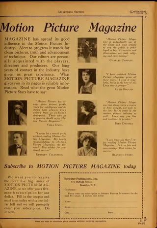 Advertising Section Or-MOTION P1CTUR
M0I I MAGAZINE
I
Motion Picture Magazine
MAGAZINE has spread its good
influence in the Motion Picture In-
dustry. Alert to progress it stands for
clean pictures, truth and advancement
of technique. Our editors are person-
ally acquainted with the players,
directors and producers. Our long
years of contact in the industry have
given us great experience. What
MOTION PICTURE MAGAZINE
gives you in its pages is reliable infor-
mation. Read what the great Motion
Picture Stars have to say:
"Motion Picture Maga-
zine is undoubtedly one of
the finest and most artistic
of any the public is privi-
leged to buy. Its articles and
illustrations are both edify-
ing and entertaining."
Charles Chaplin.
"/ have watched Motion
Picture Magazine grow all
these years. I read it regu-
larly, for it is the best of all.
Long may it prosper."
Ruth Roland.
"Motion Picture has al-
ways given picture people
credit for intelligence and its
stories have always been
written from an unbiased
view-point. Those who go
to pictures should enjoy Mo-
tion Picture Magazine."
Viola Dana.
"Motion Picture Maga-
zine has always been a source
of keen delight, not only to
the fans but to those in the
motion picture industry as
well. Long may you live
and continue to prosper."
Bebe Daniels.
"I never let a month go by
without reading Motion Pic-
ture Magazine. My hearty
congratulations to Motion
Picture Magazine, the pio-
neer! Best wishes for con-
tinued success."
Rudolph Valentino.
"/ can truly say that I en-
joy reading Motion Picture
Magazine. It is so fair and
entertaining. Best wishes for
success."
Blanche Sweet.
Subscribe to MOTION PICTURE MAGAZINE today
We want you to receive
the next five big issues of
MOTION PICTURE MAG-
AZINE, so we offer you a five-
month subscription for one
dollar. Fill in the coupon and
mail to us today with a one dol-
lar bill and we will promptly
enter your subscription. Do
it now.
Brewster Publications, Inc.
175 Duffield Street,
Brooklyn, N. Y.
Gentlemen:
Please enter my subscription to Motion Picture Magazine for the
next five issues. I enclose one dollar.
Name
Street
City State
I .....L... ...... ..=.--_<
When you write to advertisers please mention MOTION PICTURE MAGAZINE. 11
PAGi
 