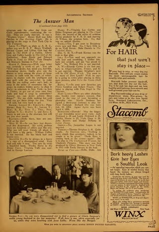 Advertising Section „„-|0TION PICTUR!
[01 I MAGAZINE
The Answer Man
(Continued from page 113)
telegram only the other day from our
Coast representative confirming the ru-
mor. They are really married. It was a
"Western Union." Henry Hull was John
Fairfax in One Exciting Night. He is
playing on the stage in New York City in
The Youngest.
Louis T.—That's as plain as A. B. C,
unless you are D. E. F. Henry Walthall,
Miriam Cooper and Lillian Gish had the
leads in The Birth of a Nation. Gloria
Grey and Cullen Landis in The Girl of the
Limberlost. Zena Keefe and Edward
Earle in None So Blind. Tom Douglas
and Marjorie Seaman in Free Air.
Marye F. Spokane.—Well, your letter
was certainly a work of art. You ask
"Will mere desire, but, mind you, horrible,
devastating desire, finally give one the
chance to exist among the grace of large
rooms; to walk with the rustle of refine-
ment; to chatter with the intelligent and
play golf with the successful; to wake
with the sea rolling under one's bed ; to
sleep in the midst of mountains far, far
away ; to explore hidden ports ; to shop in
Paris ; to entertain in New York ; to love
in Venice; to get out of your own four
walls and beat it away to somewhere?
Answer me, can desire achieve these
things?" No, my child, nothing but cold
cash can get those things for you. Very
well said, but very hard to get.
Binkie ; Lillian M. ; Evelyn G. ; Peri-
Meter; Rose G. ; Irma B. ; Louise Y.
;
Mae; B. B. ; Will E.; Tell; Bud;
Tootles V. C. ; Marvin L. and Edna S.
Sorry to put you in the alsorans, but will
see you next month.
Rainbow.—Hello there, how . are you.
Still on the diet?
Miss M. H.—So you have just discov-
ered this department. My word, perhaps
there are hundreds of others just like you.
Why not tell your friends all about it.
Let's have a big party. William Collier
is not married. He has black hair and
brown eyes.
Jeanette N.—To be always in a hurry
is a sign of a disorganized mind. Keep
cool and take it easy. You sure do write
a beautiful hand. Wesley Barry in My
Home Town. Virginia Valli was mar-
ried to George Lawson.
Harry P.—Virginia Lee Corbin and
Helen Ferguson are playing in The Cloud
Rider, the second of the series of aviation
stories producer by F. B. D. and starring
Al Wilson, the aviation hero. No, that
was no optical illusion.
Tsura.—Yes, I get over to Broadway
every now and then. No, I have little to
do on Wall Streets Bebe Daniels in The
Crozvded Hour.
Mrs. G. H. T.—Frank Keenan was the
crab in that play.
Lola P.—You need not approach me
with fear and trembling, I neither bite,
bark nor scratch, and am "too proud to
fight." No, Richard Dix is not married.
A. W.—Ricardo Cortez is six feet one,
born in Alsace-Lorraine, France, and he
is not married. Thomas Meighan's next
will be Old Home Week. You want to
see more of Bert Lytell? Well, he says
he is going to retire after playing in three
more pictures, after Ne'er the Twain Shall
Meet.
Elena V.—So your new favorites are
Pierre Gendron and Robert Frazer. The
latter is playing with Pola Negri in The
Charmer.
Mary Lamb.—There are other obstacles,
alas, besides your mama's consent, that
stand in the way of your becoming a
photoplay star. Myrtle Stedman has
signed a three-year contract to play for
First National. Richard Dix was born
July 18, 1894. Agnes Ayres was born
April 4, 1898.
Burtonite.—Hurrah ! May the hinges
of our friendship never grow rusty. Jack
Pickford is 28 and Lottie Pickford is 29.
Shirley Mason is 23, Viola Dana is 26.
John Bowers and Madge Bellamy in
Lorna Doom.
George.—No, Jacqueline Logan is not
married.
Toodles.—Thomas Meighan is 41. Quite
simple. As Emerson says, "Nothing is
more simple than greatness ; indeed, to be
simple is to be great." Theda Bara is
coming back to the screen—again ! She
is to play in The Unchastcned Woman, for
Chadwick Pictures. This story was first
produced by Oliver Morosco in New York
in 1915 with Emily Stevens in the lead.
Duke of Chicago—Hello, Duke. Are
Gloria Fan:—So you were disappointed not to find a picture of Gloria Swansons.
noble young husband in the last magazine! Well, here is one, taken especially for
us, while they were lunching with Jesse Lasky. D'you like the Marquis
I
For HAIR
that just wont
stay in place—
IF your hair is wiry, or very dry, try
Stacomb. This delicate cream makes
the most unmanageable hair lie
smartly trim and smooth.
Stacomb helps prevent dandruff,
too, and does not dry out the hair.
Try it for just ten days and see how
healthy and lustrous, how smooth and
well-groomed your hair can be.
Buy Stacomb today at any drug or
department store. Non-greasy. In
jars and tubes or in the new liquid
form. Standard Laboratories, Inc.,
113 West 18 St., New York.
EleanorMoardman, eoutful-. Uoldunn Star
Dark heavy Lashes
GiVe her Eyes
a Soulful Look
—An appealing expression which you can-
not forget. Eyes of wistful beauty that
haunt the memory are always fringed
with long, lovely lashes.
Emphasize the beauty of your own eyes by
darkening your lashes with WINX. The new un-
expected loveliness of your eyes is due to the fact
that your lashes seem much longer and heavier.
WINX is a harmless waterproof liquid that neither
runs nor smears. It dries instantly. Applied with
brush attached to the stopper of the bottle.
Black and brown. 75c, U. S. and Canada.
To outline the eyebrows after powdering,"
use WINXETTE (cake form). Indispensable for
shapely, well-groomed brows. Complete, with one-
row brush-and mirror, black and brown, 50c.
WINX and WINXETTE, at drug and depart-
ment stores, or by mail.
Mail 12c. today for a generous sample
of WINX. Another 12c. brings a sample
of PERT, the 24-hour waterproof rouge.
ROSS COMPANY
242 West 17th Street, New York
WINXWaterproof
When you write to advertisers please mention MOTION PICTUKE MAGAZINE.
—d
 