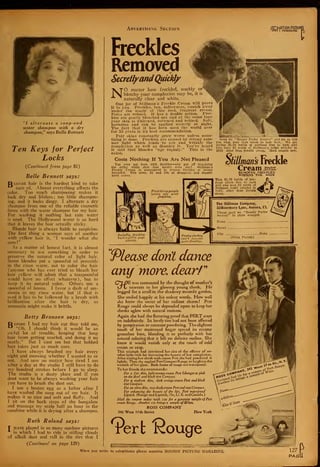 "/ alternate a soap-and
water shampoo with a dry
shampoo," says Belle Bennett
Ten Keys for Perfect
Locks
(Continued from page 81)
Belle Bennett says:
IJlonde hair is the hardest kind to take
care of. Almost everything affects the
color. Too much shampooing makes it
look dry and lifeless ; too little shampoo-
ing, and it looks dingy. I alternate a dry
shampoo from one of the reliable cosmetic
firms with the water shampoo for my hair.
For washing it nothing but rain water
is used. The Hollywood water is so hard
that it leaves the hair actually sticky.
Blonde hair is always liable to suspicion.
The first thing a woman says of another
with yellow hair is, "1 wonder what she
uses
!"
As a matter of honest fact, it is almost
necessary to use something in order to
preserve the natural color of light hair.
Some blondes put a spoonful of peroxide
in the rinse water, not to color the hair
(anyone who has ever tried to bleach her
hair yellow will admit that a teaspoonful
would have no effect whatever), but to
keep it its natural color. Others use a
spoonful of henna. I favor a dash of am-
monia in my rinse water, but if that is
used it has to be followed by a brush with
brilliantine after the hair is dry, as
ammonia might make it brittle.
Betty Bronson says:
T> efore I had my hair cut they told me,
"Oh, I should think it would be an
awful lot of trouble, keeping that long
hair from getting snarled, and doing it up
neatly." But I cant see but that bobbed
hair takes just as much care.
I have always brushed my hair every
night and morning whether I wanted to or
not. And now no matter how tired I am
after a day at the studio I still have to do
my hundred strokes before I go to sleep.
The studio is a dusty place and if you
dont want to be always washing your hair
you have to brush the dust out.
I use a beaten egg as a lather after I
have washed the soap out of my hair. It
makes it so nice and soft and fluffy. And
I sit on the back steps of the bungalow
and massage my scalp half an hour in the
sunshine while it is drying after a shampoo.
Ruth Roland says:
I" have played in so many outdoor pictures
in which I had to ride in stifling clouds
of alkali dust and roll in the dirt that I
(Continued on page 129)
Advertising Section
freckles
Removed
SecretlyandQuiMy
NO matter how freckled, muddy or
blotchy your complexion may be, it is
naturally clear and white.
One jar of Stillman's Freckle Cream Tvill prove
it to you. Freckles, tan, sallownes.s, vanish away
under the magic of this cool, fragrant cream.
Pores are refined. It has a double action. Frec-
kles are gently bleached out and at the same time
your skin is whitened, softened and refined. Safe,
harmless and can be applied secretly at night.
The fact that it has been used the world over
for 35 years is its best recommendation.
Fair skins constantly grow worse unless some-
thing is done. Freckles are caused by strong sum-
mer light which tends to age and wrinkle the
complexion as well as discolor it. You've heard
it said that blondes "age rapidly." This is the
cause.
Costs Nothing If You Are Not Pleased
You were not bom with freckles—why put off regaining
the milky white skin that nature gave you? Stillman's
Freckle Cream is guaranteed to remove freckles or money
refunded. Two sizes, $1 and 00c at druggists and depart-
ment stores.
Or,M0TI0N PICTURI
lri0l I MAGAZINE

'Beauty Parlor Secrets" and let us tell
you what your type needs to look best. We are
giving $1.50 bottle of perfume free to each girl
Who buys $3 worth of Stillman's toilet articles in
1925, other than freckle cream. Mail coupon now.
mans Reekie
Cream sviu%<
REMOVES FRECKLES
WHITENS THE SKIN
This $1.50 bottle of per-
fume given free to each
girl who uses $3 worth of
Stillman toilet articles in
1925, other than freckle
cream.
Socially, freckles
hurt a girl's pop-
ularity.
The Stillman Company,
33Rosemary Lane. Aurora, in.
Tlease mail me "Beauty Tarlor
Secrets" in plain wrapper.
Name
,
Street
City .
(Print Plainly)
Please dont dance
any more, dear/"
CjT_DE was tormented by the thought of another's
t_/l/ nearness to her glowing young cheek. He
begged for a stroll in the shadowy moonlit garden.
She smiled happily at his ardent words. How well
she knew the secret of her radiant charm! Pert
Rouge could always be depended upon to keep her
cheeks aglow with natural rosiness.
Again she had the flattering proof that PERT stays
on indefinitely. Its lovely tint had not been affected
by perspiration or constant powdering. The slightest
touch of her moistened finger spread its creamy
greaseless base, blending it so perfectly with her
natural coloring that it left no definite outline. She
knew it would vanish only at the touch of cold
cream or soap.
This triumph had convinced her also of the efficacy of" an-
other little trick for increasing the beauty of her complexion.
After tinting her cheek with cream Pert she had powdered it
lightly. Then she applied PertCompact Rouge to heighten the
warmth of her glow. Both forms of rouge are waterproof.
To her friends she recommends
:
For a fair skin, light orange cream Pert (changes to pink
on the skin) and blush tint Compact.
For a medium skin, dark orange cream Pert and blush
tint Compact.
For an olive skin, rose shade cream Pert and rose Compact.
For enhancing the beauty of the lips, Pert waterproof
Lipstick- (Rouge and Lipstick, 75c, U. S. andCanada.)
Mail the coupon today inith 12c for a generous sample of Pert
cream Rouge. Another 12c brings a sample oflVitlX.
ROSS COMPANY
242 West 17 th Street New York
rerfc Kouge
c
When you write to advertisers please mention MOTION PICTURE MAGAZINE,
 