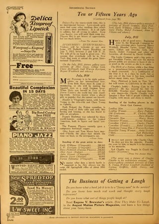 fill I MAGAZINE «» Advertising Section
Tyelica
JCissproqf^
) Lipstick
Makes Alluring
lips! Intriguing
lips! Lovely lips! Used by Amer-
ica's leading beauties.
Delica Kiasproof Lipstick is a new color
—so. indescribably natural it defies de-
tection! Gives your lips a soft, fall color
— s rich effect, compellingly beautiful.
Waterproof—Kissproof
—Stays On
Ae you face your mirror and apply thia
dainty creation, you will behold lips
more intriguingly lovely than you ever
knew were yours I
At all toilet counters or direct, 60c or,
send forfree samples.
FreeDELICA LABORATORIES, Inc.Dept. B-126
4003 Broadway, Chicago, Illinois
Gentlemen: Please send me free samples (enough for one
week) of DelicaTCissproof Lipstick, Delica Kissproof Rouiie
and Deuca-Brow. I enclose IOc lor packing and mailing.
(PRINT PLAINL Y IN PENCIL)
Beautiful Complexion
IN 15 DAYSClear your complexion of pimples, blackheads,
whiteheads, red spots, enlarged pores, oily skin
.end other blemishes. ' can give you a com-
I
plexion soft rosy, clear velvety beyond your
1
fondest dream. Anal do itinafezv days.^ My
method is different. No cosmetics, lotions,
salves, soapa, ointments, plasters, bandages,
masks, vapor sprays, massage, rollers or other
Implements. No diet, no fasting. Nothing to
take. Cannot Injure the most delicate skfn.
. Send for my Free Booklet. You are not obli-
1 £at'.'d. Send no money. Just get the facts.
Dorothy Ray. 646 N. Michigan Blvd. Suite 208, Chicago
Big Band Catalog
Sent FREEAnything you need for the band
—single instrument or complete
equipment. Used by Army and
Navy. Send for b i z catalog.
liberally illustrated, fully de-
scriptive. Mention what instru-
ment interests you. Free trial.
Easj; payments. Sold by leading
music dealers everywhere.
LYON & HEALY60-85Jackson Blvd ., Chicago
By Note or Ear. With or without music. Short Course,
Adult beginners taught by mail. No teacher required.
Self-Instruction Course for Advanced Pianists. Learn 259
styles of Bass, 6S4 Syncopated Effects, Blue Harmony,
Oriental, Chime, Movie and Cafe Jazz, Trick Endings,
Clever Breaks, Space Fillers, Sax Slurs, Triple Bass,
Wicked Harmony, Blue Obligate and 247 other Subjects,
Including Ear Playing. 133 pages of REAL Jazz, 25,000
words. A Postal brings our FREE Special Offer.
Waterman Piano School, 286 Super ba Theatre Bldg., les Angeles, Calif.
WANTED -RAILWA Y MAIL CLERKS
$ 1 900 to $2 700 Year. Postal Pay
raised. Men. 18 up. Every second week off—full pay.
Common education sufficient. Write IMMEDIATELY for
free list of Government positions now open to men and
women and free sample coaching. Do It today sure.
FRANKLIN INSTITUTE Dept. E-257 ROCHESTER, N. Y.
New CPREDTOPr
'•*-* RING——-
^^Si^MAKES D1AMONDS1I
'i$$$3ZtJ t LOOK LARGER
Send No Money!
We'll send thia Ladles 18K White I
Gold 7 Diamond Cluster Ring for !
Free Examination. If satisfied, 
Pay only S2 upon acceptance— :
then only S5 a month — Price
$52.00. Ten Months To Pay.
NO RED TAPE—NO DELAY
Transactions Strictly Confidential
FREE.-Complete booklet containing
*
) Diamonds,
!
W _ AUTHORIZED CAPITAL £ 1,000,0
LW- SWEET INC Dept.315-M
128
1660 BROADWAY. NEW YORK
Ten or Fifteen Years Ago
(Continued from page 78)
Daisy—For the ninety-ninth time, this is
no matrimonial bureau. Love-struck girls
must find some other medium thru which
to express their mushiness. It is all right
to admire, but all wrong to adore. Keep
your hearts ; you will need them some day.
Players like to get letters of appreciation,
but not mash letters.
—From The Answer Man.
EVERYBODY! EVERYWHERE!—
Visitors will be welcome at our new
home, 175 Duffield Street, Brooklyn, on
July 7, 1913, between 2 and 5.30 P. M.
We will all be on hand to greet you. We
assume that everybody will be in New
York that week to attend the great Inter-
national Exposition.
(In the July, 1913, picture gallery were
portraits of Alice Joyce, Lillian Gish,
Claire McDozuell, Jack Warren Kerrigan,
Bryant Washburn and others.)
July, 1914
Mary Pickford is to be eight nation-
alities on her international tour.
Even little Mary must do some re-
membering, or she will be making big
Spanish eyes at a staid German lover.
When Mary saw herself in Tess of the
Storm Country she could buy only stand-
ing-room. Serious matter when a player
gets so popular that she cannot see herself.
Hamlet is Vitagraph's latest, with James
Young in the title-role and Clara Young
as Ophelia.
Ruth Roland, the Kalem comedian, is
getting tired of little odds and ends, like
boxing and fencing, so she has learnt to
pilot an aeroplane.
Francis Bushman was selected by three
world-famous sculptors as the typical
American, both in figure and facial con-
tour.
The Famous Players recently gave a
sumptuous beefsteak supper.
Alice Joyce and Tom Moore have mar-
ried—Florida the place—last month the
time—at least, so the newspapers say.
—News Items.
Standing of the great artists to date:
Earle Williams ( Vita-graph) 288,505
/. W. Kerrigan (Vitagraph) 276,805
Mary Pickford (Famous Players).. 258,815
Alice Joxce (Kalem) 157,045
Anita Stewart ( Vitagraph ).. . 103,775
Blanche Sweet (Mutual) 90,095
Norma Talmadge (Vitagraph) 59,480
"VTo matter what date a movie battle is
^ supposed to be, they always use the
same old Springfield rifles of about 1856
model.
( The July, 1914, picture-gallery contained
portraits of Myrtle Stedman, Mary Pick-
ford, Earle Williams, Lillian Gish, Rose-
mary Thcby, Mabel Normand, Anna Q.
Nilsson and others.)
July, 1915
Here's a bit of good news : Beginning
June 11, the Biograph Company be-
gan reissuing plays featuring Henry
Y althall. Blanche Sweet, Lionel Barry-
more. Lillian and Dorothy Gish, Mae
Marsh, Mabel Normand and other old
favorites, all directed by David Griffith.
The Lasky Company paid a big price to
get Geraldine Farrar, and now the motion
picture public are anxious to learn if she is
as good on the screen as she is in opera.
The Birth of a Nation,_ while a fine thing
as a preachment-historic-spectacle-drama,
is much overrated. As a combination of
the four it is in a class by itself, but as
any one of the four it has been excelled
before many times, says "Junius."
Mary Pickford is back in New York
but will return to California in the fall.
Chaplin's hobby : Raising Cain in the
pictures ! He has insured his feet for
$150,000. Watcher step! And now there's
a new dance—the Charlie Chaplin walk.
Imagine a floor full of people walking like
Chaplin, with music and shoes to match.
Standing of the leading players in the
Great Cast Contest:
Leading Man Earle Williams
Leading Woman Mary Pickford
Old Gentleman W. Christie Miller
Old Lady Mary Maurice
Character Man Harry Morey
Character Woman Norma Talmadge
Comedian (Male) Charles Chaplin
Comedian (Female) Mabel Normand
Handsome Young Man. J. Warren Kerrigan
Beautiful Young Woman .. .Anita Stewart
T "illain Jack Richardson
Child Bobby Connelly
I" really cant answer why Charles Chap-
lin does not kiss his opposite. Possibly
she wont let him, or maybe it is the censors,
or his mustache.
Syd Chaplin was Reggie in Gussie the
Golfer (Keystone).
—From The Answer Man.
(The cover was a picture of Charles
Chaplin in his zvell-known costume. The
picture-gallery contained portraits of Clara
K. Young, Webster Campbell (husband of
Corinne Griffith), Edith Storey, and
others.)
The Business of Getting a Laugh
Do you knozv what a hard job it is to be a "funny man" in the moviest
Do you know hozv much real work and thought every laugh
represents?
Do you knozv what sort of things people laugh at?
Read Eugene V. Brewster's article. Hozv They Make Us Laugh,
in the August Motion Picture Magazine, and learn a few things
about your funny-bone.
Every advertisement in MOTION PICTURE MAGAZINE is guaranteed;
 