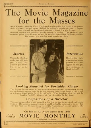 ft
"MOTI0N PICTURF
01 I MAGaZIHE l Advertising Section
The Movie Magazine
for the Masses
Movie Monthly (formerly Movie Thrillers) has enlarged its field to take in the person-
alities of players, and the romance behind the making of popular pictures. A depart-
ment in which the best film dramas are reviewed is a new feature.
However, we shall still publish a goodly amount of fiction. The" producers paid
enormous prices to well-known authors for the plots you will find in Movie Monthly.
Our authors give you these same plots in story form.
Stories
Unusually thrilling
stories that will help
you to select the
pictures you would
like to see on the
screen.
Interviews
Heart-to-heart talks
with popular motion
picture stars who
appear in the pic-
tures Actionized in
Movie Monthly.
Looking Seaward for Forbidden Cargo
The Bootleg Pirates started all the trouble when they attacked a rum-runner, forcing
the law-breaking captain, who, by the way, is pretty little Evelyn Brent, to take refuge
on a deserted island with a Secret Service agent. What happened after that will be
found in Forbidden Cargo, a stirring tale told in the July issue.
Confessions of a Director
The anonymous author of this splendid article lets you into the secrets of a director's
troubles. He names no names, because it would be highly indiscreet to do so. But
after you have read his revelations, you will be "on the inside" concerning movie life,
as you never were before.
JULY
NUMBER
On Sale at All News-stands June 15 th
MOVIE MONTHLY 20
CENTS
l
A "BKEWSTEH. MAGAZINE
130
Ge.
Every advertisement in MOTION PICTURE MAGAZINE is guaranteed. I.DWARD LANCER PRINTING CO., INC.,
JAMAICA, NEW YORK CITY.
I
 