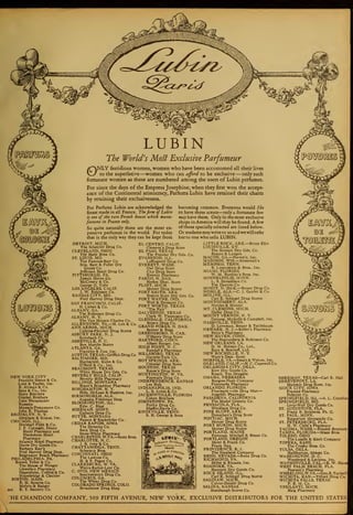 LUBIN
The World's Mosl Exclusive Parfumeur
ONLY fastidious women, women who have been accustomed all their lives
to the superlative—women who can afford to be exclusive —only such
fortunate women as these are numbered among the users of Lubin perfumes.
For since the days of the Empress Josephine, when they first won the accept-
ance of the Continental aristocracy, Parfums Lubin have retained their charm
by retaining their exclusiveness.
For Parfums Lubin are acknowledged the
finest made in all France. The firm of Lubin
is one of the rare French houses which manu-
factures in France only.
So quite naturally these are the most ex-
pensive perfumes in the world. For today
that is the only way they can be kept from
«^
becoming common. Everyone would like
to have these scents—only a fortunate few
may have them. Only in the most exclusive
shops in America will they be found. A few
ofthose specially selected are listed below.
Ormadamemaywriteto us andwewill refer
her to one who sells LUBIN.
©2 ^0.
NEW YORK CITY
Franklin Simon & Co.
Lord & Taylor, Inc.
B. Altman & Co.
Saks & Co.. Inc.
Stern Brothers
Gimbel Brothers
John Wanamaker
Russeks
Munsch-Protzmann Co.
John E. Thomas
BROOKLYN. N. Y.
Abraham & Straus, Inc.
CHICAGO, ILL.
Marshall Field & Co.
J. F. Carnegie, Drake
Hotel Pharmacy and
Blackstone Hotel
Pharmacy
Atlantic Hotel Pharmacy
Davis Dry Goods Co.
Barbara Kay's
Fred Harvey Drug Dept.
Edgewater Beach Pharmacy
PHILADELPHIA, PA.
Bonwit Teller & Co.
The House of Wenger
Llewellyn Pharmacy
Oppenheim, Collins & Co.
Strawbridge & Clothier
BOSTON. MASS.
R. H. Stearns Co.
Melvin & Badger
2637 E. T. Slattery Co.
DETROIT, MICH.
The Schettler Drug Co.
CLEVELAND, OHIO
The Halle Bros. Co.
ST. LOUIS, MO.
The Famous- Barr Co.
Stix, Baer & Fuller Dry
Goods Co.
Jefferson Hotel Drug Co.
PITTSBURGH, PA.
Joseph Home Co.
McCreery & Co.
George O. Yobe
LOS ANGELES, CALIF.
J. W. Robinson Co.
KANSAS CITY, MO.
Fred Harvey Drug Dept.
SAN FRANCISCO. CALIF.
H. Liebes & Co.
ALBANY, GA.
The Robinson Drug Co.
ALBANY. N. Y.
The Van Heusen Charles Co.
ALLENTOWN, PA.—H. Leh & Co.
ANN ARBOR, MICH.
Calkins-Fletcher Drug Stores
ASBURY PARK. N. J.
Steinbach Co.
ASHEVILLE, N. C.
Bon Marche Stores
ATLANTA, GA.
Franklin & Cox. Inc.
AUSTIN. TEXAS-Griffith Drug Co.
BALTIMORE. MD.
Hochschild, Kohn & Co.
O'Neill & Co., Inc.
BEAUMONT. TEXAS
White House Dry Gds. Co.
BEVERLY HILLS, CALIF.
Beverly Hills Pharmacy
BILLINGS, MONTANA
Bixon's Broadway Pharmacy
BINGHAMTON, N. Y.
Hills, McLean & Haskins, Inc.
BIRMINGHAM, ALA.
Augusta Friedman Shop
BLOOMINGTON. ILL.
Edw. C. Biasi
BOZEMAN, MONT.
Gallatin Drug Co.
BUTTE, MONTANA
Paxson 8f Rockefeller Co.
CEDAR RAPIDS, IOWA
The Denecke Co.
Beck Drug Co.
Snow-White Pharmacy
CHARLESTON, W.VA.—Scott Bros.
CHARLOTTE, N. C.
J. B. Ivey & Co.
CHATTANOOGA. TENN.
Schwartz Bros.
CINCINNATI, OHIO
The Lawton Co.
H. & S. Pogue Co.
CLARKSBURG, W. VA.
Watts-Bartor-Lear Co.
C. OVIS, NEW MEXICO
Southwestern Drug Co.
COLUMBUS, GA.
The Wheat Drug Co.
COLORADO SPRINGS, COLO.
Broadmoor Drug Shop
EL CENTRO, CALIF.
Clement's Drug Store
EL PASO. TEXAS
The Popular Dry Gds. Co.
EVANSTON, ILL.
Leffingwell Drug Co.
EVERETT, WASH.
Owl Drug Store
City Drug Store
Everett Pharmacy
FARGO, N. DAK.
Herbst Dept. Store
FLINT, MICH.
Mercer Drug Stores
FORT SMITH, ARK.
Boston Store Dry Gds. Co.
FORT WAYNE. IND.
Wolf & Dessauer Co.
FORT WORTH, TEXAS
"The Fair"
GALVESTON, TEXAS
Clark W. Thompson Co.
GLENDALE, CALIFORNIA
Brown Drug Co.
GRAND FORKS, N. DAK.
Benner & Begg
GREENSBORO. N. CAR.
O' Henry Drug Store
HARTFORD, CONN.
Albert Steiger, Inc.
HIGH POINT, N. C.
Randall's Pharmacy
HILLSBORO, TEXAS
Guthrie-Turk Co.
HOT SPRINGS, ARK.
Colonial Drug Store
HOUSTON, TEXAS
Rouse's Drug Store
HUNTINGTON, W. VA.
Fountain Drug Co.
INDEPENDENCE. KANSAS
Lee Holt
INDIANAPOLIS, IND.
L. S. Ayres & Co.
JACKSONVILLE. FLORIDA
Cohen Brothers
JOHNSTOWN, PA.
Purity Drug Co.
Shaffer-Davis Co.
KNOXVILLE, TENN.
S. H. George & Sons
LITTLE ROCK. ARK.—Bruce Ellis
LOUISVILLE, KY.
The Stewart Dry Gds. Co.
Besten & Langen
MACON, GA.—Person's, Inc.
MADISON, WIS.—Kessenich's
MEMPHIS, TENN.
B. Lowenstein & Bros.. Inc.
MIAMI, FLORIDA
W. M. Burdine's Sons, Inc.
MINNEAPOLIS, MINN.
L. S. Donaldson Co.
The Dayton Co.
MINOT, N. DAK.—Benno Drug Co.
MOBILE. ALA.—C. J. Gayfer & Co.
MOLINE, ILL.
Carl E. Schlegel Drug Stores
MONTGOMERY. ALA.
Nettles & Moorer
MT. CLEMONS. MICH.
Dalby Drug Co.
MOUNT VERNON, N. Y.
Genung, McArdle & Campbell, Inc.
NASHVILLE. TENN.
D. Loveman. Berger & Teitlebaum
NEWARK. N. J.—Keller's Pharmacy
Petty's Pharmacy
NEW HAVEN. CONN.
The Shartenberg & Robinson Co.
NEW ORLEANS, LA.
D. M. Holmes Co., Ltd.,
Katz & Besthoff, Ltd.
NEW ROCHELLE, N. Y.
Ware's Dept. Store
NORFOLK, VA.—Smith & Welton, Inc.
OAKLAND, CALIF.—H. C. Capewell Co.
OKLAHOMA CITY, OKLA.
Kerr Dry Goods Co.
Roach, The Druggist
OMAHA, NEBRASKA
Burgess-Nash Company
Fontenelle Pharmacy
ORLANDO. FLORIDA
Freymark—the Drug Man
—
Angebilt Pharmacy
PASADENA. CALIFORNIA
The Model Grocery Co.
PENSACOLA, FLA.
Windham Drug Co.
PINE BLUFF. ARK.
Donathan's Drug Store
PONTIAC, MICH.
Mercer Drug Stores
PORT HURON, MICH.
Mercer Drug Stores
PORTLAND. MAINE
Porteous, Mitchell & Braun Co.
PORTLAND, OREGON
Meier & Frank Co.
Frank Nau
PROVIDENCE, R. I.
The Shepherd Company
RENO, NEVADA—Reno Drug Co.
RICHMOND, VA.
Miller & Rhoads, Inc.
ROANOKE, VA.
Hancock Dry Goods Co.
ROCK ISLAND, ILL.
Carl E. Schlegel Drug Stores
SAGINAW. MICH.
Culver-Deisler Drug Co.
SALINA, KANSAS
Horabaugh Stores Co.
SHERMAN, TEXAS—Carl R. Nail
SHREVEPORT, LA.
Majestic Drug Store, Inc.
SIOUX CITY, IOWA
Frances Pharmacy
Pelletier Co.
SPRINGFIELD, ILL.—A. L. Crawfor.
SPRINGFIELD, MO.
Levy-Wolf Dry Goods Co.
ST. AUGUSTINE, FLA.
Frank B. Stephens, Ph. G.
ST. PAUL. MINN.
Emporium Mercantile Co.
ST. PETERSBURG, FLA.
H. W. Child's Pharmacy
TACOMA, WASH.—Rhodes Brothers
TAMPA, FLORIDA—Maas Bros.
TOLEDO, OHIO
The Lasalle & Koch Company
TOPEKA, KANS.
The Crosby Bros. Co.
TULSA, OKLA.
Halliburton, Abbott Co.
WASHINGTON, D. C.
Woodward & Lothrop, Inc.
WATSONVILLE, CAL.—E. W. Hans
WEST PALM BEACH, FLA.
Pearson's Pharmacy
WHEELING.W.VA.—Geo.R.Taylord
WICHITA, KAN.—Tilford Drug Co.
WICHITA FALLS, TEXAS
P. B. M. Co.
YPSILANTI, MICH,
Haig Pharmacy

HE CHANDON COMPANY, 509 FIFTH AVENUE, NEW YORK, EXCLUSIVE DISTRIBUTORS FOR THE UNITED STATES
 