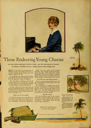 Those Endearing Young Charms
are most often expressed without words—just the enticement of natural
loveliness, as millions know, which comes in this simple way

BORN of the wisest of all generations in
beauty culture, the modern woman has suc-
ceeded in making natural loveliness the most
important quest of the day.
To be audacious, she seeks, above all things,
to be demure. To incite the emotions, she em-
ploys the dangerous weapon of simplicity!
Thus the natural complexion succeeds the
artificial. Which is as it should be. For, like
artificial flowers, or imitation jewels, the artificial
invariably offends in contrast with the real.
So today, wherever your eyes turn, fresh and
glowing complexions greet you. Modern beauty
methods start with the common-sense care of
natural cleanliness—the balmy lather of Palmolive
used in this simple way:
Simple rules that do wonders
Use powder and rouge if you wish. But never
leave them on overnight. They clog the pores,
often enlarge them. Blackheads and disfigure-
ments often follow. They must be washed away.
Wash your face gently with soothing
Palmolive. Then massage it softly into the skin.
Rinse thoroughly. Then repeat both washing
and rinsing. If your skin is inclined to dryness,
apply a rouch of good cold cream —that is all.
Do this regularly, and particularly in the evening.
The world's most simple beauty treatment
Thus, in a simple manner, millions since the
days of Cleopatra have found beauty, charm and
Youth Prolonged.
No medicaments are necessary. Just remove
the day's accumulations of dirr and oil and per-
spiration, cleanse the pores, and Nature will be
kind to you. Your skin will be of fine texture.
Your color will be good. Wrinkles will not be
your problem as the years advance.
Avoid this mistake
Do not use ordinary soaps in the treatment
given above. Do not think any green soap, or
represented as ofpalm and olive oils, is the same
as Palmolive. The Palmolive habit will keep
that schoolgirl complexion.
Palmolive Soap is untouched by human
hands until you break the wrapper—
/'/ is never sold unwrapped
OLIVE TREE
Soap from Trees
The only oils in
Palmolive Soap are the
priceless beauty oils
from these three trees
—
and no other fats what-
soever.
That is why Palmolive
Soap is the natural color
that it is— for palm and
olive oils, nothing else,
give Palmolive its green
color.
LRE
Br*H Lilho.Co.. N.Y. L
 