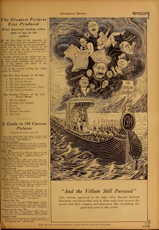 Advertising Section ^MOTION PICTURF
inetl I MAGAZINE r
The Greatest Pictures
Ever Produced
What America's leading critics
have to say on the
subject
In the June issue of this magazine, on
* page 12, we gave the comments of some
of the leading critics on our questionnaire
What Are the five Best Pictures of All
Time? and also on the questionnaire:
What Are the Best Pictures of the Last
Six or Twelve Mouths/
Further articles on the subject are now
in course of preparation, which will give
the final results, including the opinions of
all of the editors and critics of the
Brcivster Publications.
Up to the present writing the voting
stands as follows :
The Five Best Pictures of All Time
1. The Birth of a Nation.
2. The Covered Wagon.
3. The Ten Commandments.
4. The Hunchback of Notre Dame.
5. The Thief of Bagdad.
The Greatest Pictures of
Twelve Months
the Last
The Sea Hazvk.
He Who Gets Slapped.
Secrets.
Peter Pan.
5. Monsieur Beaucairc.
6. The Lady.
A Guide to 150 Current
Pictures
(Continued from page 8)
plot—the timid youth who tames a spirited girl.
A novelty in that it appears to be written as the
story unfolds. (Melro-Goldwyn)
Welcome Stranger
Again something different in the line of comedy.
Is kindled with sentiment and pathos in relating
the adventure of storekeeper who is run out of the
town. {Producers Distributing Corp.)
White Man
The old, old story of the girl who runs away from
a mercenary marriage. Meets aviator and is
carried to the Congo. (Schulberg-Preferred)
White Moth, The
Sophisticated and a trifle risque—this story suc-
ceeds in being quite interesting. Plenty of French
atmosphere for this plot of a man who saves his
brother from a dancer only to fall in love with her
and marry her himself. (First National)
Wine of Youth
First-rate film version of Rachel Crothers' play,
"Mary the Third." Enlivened with jazzy scenes
featuring a little group of wilful drinkers and dan-
cers. Contrasted with "high doings" in grandma's
day. Capitally played. (Mctro-Coldwyn)
Winner Take All
Larry Evans' prize-fight story shapes up very well
as an attraction for Buck Jones. He meets shady
gamblers and forsakes the ring, but enters it again
on the basis that "winner take all." (Fox)
Without Warning
A serial condensed into six reels. Straight out-
and-out melodrama which moves vigorously, but
lacks motivation. Presents an anticlimax and too
much flag-waving. Acted in tense manner by cast
headed by Antonio Moreno. First called "The
Story Without a Name." (Paramount)
Wizard of Oz, The
Not the fantasy that the original suggests and fails
to reveal any invention. Larry Semon employs
his familiar slap-stick and creates some good laughs.
Children will have a merry hour here. (Chadwick)
Woman on the Jury, The
This stage-play carried sufficient film values to
lend itself easily to adaptation. Rather compli-
cated as to plot, but holds attention. (First National)
Worldly Goods
Treats of the awakening of a young "show-off" —
who after living a life of sheer bluff discovers that
I he has lost his wife. (Paramount)
"And the Villain Still Pursued
r)
This cartoon appeared in the July, 1914, Motion Picture
Magazine, and shows that even in those early days, as now, the
movies had their enemies and detractors, like everything else
good and great in this world

When you write to advertisers please mention MOTION 'PICTURE MAGAZINE. 13
PAGI
 