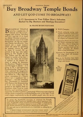 t
mOT10N PICTURE
MAGAZINE L Advertising Section
Buy Broadway Temple Bonds
AND LET QOD COME TO BROADWAY/
A 5% Investment in Your Fellow Man's Salvation
Backed by Big Business and Banking Executives I
By FRANK IRVING FLETCHER
BROADWAY TEMPLE
is to be a combin?.tion of
Church and Skyscraper,
religion and revenue, Salvation
and 5% —and the 5% is based
on ethical Christian grounds
—
Christ did not come to the earth
hat-in-hand—he did not suppli-
cate Charity but offered it—you
cannot cite a single instance
where He asked for something
for nothing—always He spoke
in terms of reward—He ap-
proved of the man who makes
money in . The Parable of the
Ten Talents and He said the
laborer is worthy of his hire
—
and by that token, the investor
is entitled to his income—in-
stead of asking for donations
the Broadway Temple is issuing
2nd Mortgage 5% Bonds —it is
going to be a self-supporting
dividend-paying Church—that's
what captured the imagination
and support of the great business
men behind it —they liked the
robust conception of a Church
that is not a supplicant but a
producer !
—not only preaching
that Christianity is consistent
with Business but demonstrating
it by its own example. To be
located on the highest block on
Broadway—from 173rd to 174th
Streets, and covering 26,000
square feet . It will have a tower 24 stories high. When each room is lighted
and the whole is topped by a revolving flaming cross 34 feet high, it will
recall religion impressively to the six million people who can see it.
It Will Contain:
A Church auditorium seating 2,200,
together with Sunday school rooms,
gymnasium, swimming pool, social
hall and every modern convenience
for religious and community work.
An Apartment Hotel in the tower over
the Church containing 644 rooms,
public offices, cafeteria, dining room
and everything necessary for a
first-class apartment hotel and the
whole overlooking the Hudson
River or Long Island Sound.
Apartments For Housekeeping in the
two wings which will accommo-
date 500 people.
Stores on the Broadway front which
will be very desirable and therefore
bring a solid income.
Buy
Broadway
Temple
Bonds
To secure the $4,000,000 necessary to construct the Temple,
$2,000,000 will be borrowed outright from a great insurance com-
pany. $2,000,000 will be issued in second mortgage 5% gold bonds
which will bear cumulative interest as soon as they are paid for in
full. Of this amount $1,250,000 has already been subscribed.
We now ask you to PARTICIPATE AS A PARTNER in selling the re-
mainder. 'cS^d
A QOOD PUBLIC INVESTMENT FOR THE PUBLIC GOOD /Mail coupon for particulars. Interesting to read whether you invest or not. ^r
&
A nc
Every advertisement in MOTION PICTURK MAGAZINE is guaranteed.
 
