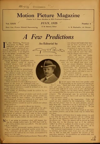 JUH-l CI 665957 9
O
Motion Picture Magazine
Founded by J. Stuart Blackton in 1910—Trademark Registered
Vol. XXIX
Harry Carr, Western Editorial Representative
JULY, 1925
F. M. Osborne, Editor
Number 6
A. M. Hopfmuller, Art Director
A Few Predictions
IN
T
the Motion Picture
Magazine for "fjuly, 1913,
publisher! just twelve years
ago, I made a number of pre-
dictions regarding the motion pic-
ture of the future. I was laughed
at for the things I prophesied, and
was called a dreamer. But
almost without exception — these
predictions have all come true.
Among the things I prophesied were
That pictures zvould be shown in
beautiful theaters built specially for
them, and at prices equaling those of
the spoken drama.
That there would be photodramas
four or fiz'c or more reels in length.
The picture would not be changed
every day as in 1913, but would run
from five to twenty days—or longer.
People would ride in their cars, in
evening dress, to see a picture.
There zvould be an end to flaming posters
posted in the front of buildings—and an-
nouncements zvould be made in a dignified way.
The cast of characters zvould be printed on the pro-
grams, not on the screen.
The scripts of photoplays zvould be written by ex-
perienced writers.
Publishers and authors of stories and novels, zvould
work in harmony zvith the motion picture producers.
There zvould be more realism. For instance: Old
men instead of young men painted to look aged; real
scenery zvould be used, not painted drops.
Motion pictures zvould be used in schools for educa-
tional purposes.
All great events zvould be filmed for history.
Good music, orchestras, etc., zvould add to the effec-
tiveness of the picture's prescntatioti on the screen.
All of these things are such a part of the present-day
presentation of pictures that they seem to have existed
ince the beginning, but—not one was in force in 1913.
i.11 have come to pass within the last twelve years.
ov I am going to prophesy what will happen dur-
ing the coming twelve years : In 1937 there will be
N'o motion picture stars (so-called). The star system
will be abolished.
There will be stereoscopic motion pictures, tho they
seem as impossible as perpetual motion seems now.
The enthusiast zvill be able to have motion pictures
projected on the wall of his ozvn home, accompanied by
music over the radio.
The screen story zvill be highly perfected. There zvill be
An Editorial by
Editor-in-Chief of the Brewster Publications
k_
iiew phases and angles that have
not yet been presented in pic-
ture form, and these zvill be
presented in many nezv zvays.
The titles zvill be fewer—the
stories zvill be such that titles
zvill be almost unnecessary.
We zvill have our public
libraries of motion- pictures,
just as we now have our public
libraries of books. All great events, cz'cn
zvars, arc now filmed and these zvill
form our future libraries. Historical
societies, public and private schools,
government, the professions, the
courts, business, and ez'ery branch
of human affairs zvill find a way to
utilize motion pictures.
The theaters zvill be greatly im-
proved, particularly the means of exit
and ingress.
T DO not agree with those who predict color
* photography on the screen and talking pic-
tures. Black and white will prevail with a few
titles and scenes in color as at present, but pictures in
natural color will not be used, even if color photography
is perfected. I have seen the latest talking pictures, and
am convinced that this invention will never be universally
adopted. The phonograph may be perfected so that
human voices sound real, but it will spoil the illusion if
screen characters speak.
All art must appeal to the imagination. Color and
sound are now supplied by the imagination. After all,
they are but pictures that we see, mere pictures, and pic-
tures dont talk. Sometimes we see a close-up of a player
and we imagine what he or she is thinking of. To put
words in his or her mouth would be absurd.
But, twelve years from now we will laugh at our pres-
ent motion pictures, and at the crude way in which they
are done.
The producers will learn how to make pictures in such
a way that the lens of the camera will see nothing that
the eyes of the audience could not have seen—not what
the players see. Thus, the camera will be moved up from
the long shot to the close-up, just as if the audience
walked up close to a player in order to get a near view
of his or her face. In other words, the lens will be
manipulated as if it were the eye of the audience.
The technical improvements to come are too numerous
to mention, and twelve years from now you will realize
that in 1925 we had only scratched the surface of this
marvelous industry. Its possibilities are unbelievable, and
its limitations are as naught.
17
PA/3 t
 