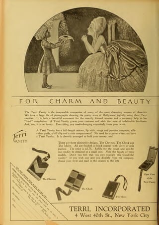 FOB, CHAHM AND BEAUTY
The Terri Vanity is the inseparable companion of many of the most charming women of America.
We have a large file of photographs showing the pretty stars of Hollywood joyfully using their Terri
vanities. It is both a beautiful ornament for the smartly dressed woman and a necessary help to her
"fresh" complexion. A Terri Vanity graces your costume and adds that note of indefinable loveliness.
And, too, it is so handy. Everything you need—hanging exquisitely from your wrist.
mNITY
A Terri Vanity has a full-length mirror, lip stick, rouge and powder compacts, silk-
velour puffs, a bill clip and a coin compartment ! No need for a purse when you have
a Terri Vanity. It is cleverly arranged to hold your money, too
!
There are three distinctive designs, The Chevron, The Check and
The Moire. All are finished in black enamel with silver or gold
plating. The price is $3.75. Refills for the rouge and powder
can readily be obtained at a small cost. Note the beauty of these
models. Don't you feel that you owe yourself this wonderful
vanity? If you wish one sent you directly from the company,
choose your style and mail in the coupon to the left.
The Check
Open View
of the
Terri Vanity
TERRI, INCORPORATED
4 West 40th St., New York City
i
 