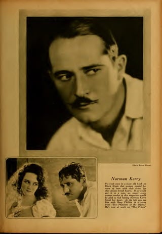 Edwin Bower Hesser
Norman Kerry
We read- once in a fusty old book on
Black Magic that women should be-
ware of men with cleft chins, for
they always break hearts. If we could
put it to a vote, we wager every
woman reader of this magazine would
be glad to risk having Norman Kerry
break her heart. At the left you see
him with Mary Philbin in a scene
from "The Phantom of the Opera."
He's now at work on "The Prince"
 