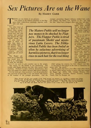 Sex Pictures Are on the Wane
By Harry Garr
THERE are two kinds of sex pictures.
One relates to the hideous iniquities of the flap-
pers—their rolled-down stockings, cigarets, cock-
tails and easy
kisses.
The other kind of
sex picture is of the
Elinor Glyn variety:
the sheik with the ra-
venous eyes who just
pursues and pursues
and pursues the cold-
hearted young lady.
If you want to
make it three for
luck, then there is
still another kind of
sex picture. This is
the cynical, so-called
"Continental" variety
—where married
couples get all mixed
up.
The flapper pic-
tures are so dead that
you would have to
call in an undertaker
to write the sub-titles
for it if you were to give another one to the screen.
The reason for the demise is not mysterious. The
trouble with flapper pictures was this : they weren't about
anything. Reduced to their common denominator, they
were just puppy-love affairs between high-school .children.
For the most part, they consisted of an old grandmother
who quavered around with a cane and shook with horror
at the conduct of the younger generation. And the
The Mature Public will no longer
pay money to be shocked by Flap-
pers. The Flapper Public is tired
of passionate Sheiks and myste-
rious Latin Lovers. The Filthy-
minded Public has been fooled so
often by salacious advertising of
harmlesspictures, thatit no longer
rises to such bait for the real thing
younger generation flapped defiance, bobbed hair, cock-
tail shakers, hip flasks, and cigarets at her ; and told
her that "times have changed since your day, old dear."
Indiscreet young
ladies were carried
off to bed in their
cups. Automobile joy-
ride parties forgot to
come home until day-
light.
And so on and so
on and so on
They were shock-
ing enough ; but the
public, it seems, will
not keep on paying to
be shocked.
Beyond the fact
that flapper pictures
became tedious to
grown-up people,
there were two or
three very practical
and compelling rea-
sons why the pro-
ducers were glad to
shuffle them off at the
first opportunity.
Chief among the reasons for their discard was this
:
It was hard to find places in the casts of characters for
actors with "big names."
The big names that have a box-office value when shown
in electric lights belong mostly to actors who have passed
the flapper age : Milton Silts, Adolphe Menjou, Alice
Terry. Rudolph Valentino, Ramon Novarro, Conway
Tearle, Rod La Rocque, etc.
"Three Weeks" was the most popular of the "mad pursuit" sex pictures; we reproduce a typical scene below.
Carl Laemmle, the Big Boss of Universal says: "I wouldn't have one of those Elinor Glyn stories if she'd give
it to me. I dont want sex stories. And the public doesn't want them". . . . Even Mrs. Glyn sees the handwrit-
ing on the wall, and admits that her new picture is not a story of love and passion at all
 