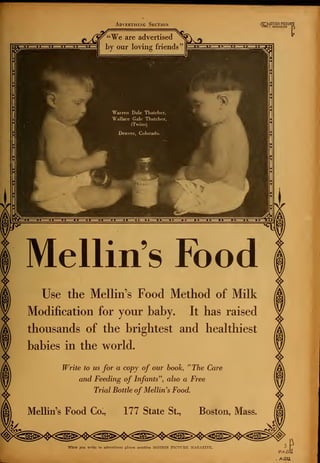 Advertising Section
«/j"¥e are advertised
by our loving friends'
(^".MOTION PICTURf
1(101 l MAGAZINE r
Warren Dale Thatcher,
Wallace Gale Thatcher,
(Twins)
Denver, Colorado.
Mellin's Food
Use the Mellin's Food Method of Milk
Modification for your baby. It has raised
thousands of the brightest and healthiest
babies in the world.
Write to us for a copy of our book, "The Care
and Feeding of Infants", also a Free
Trial Bottle of Mellin's Food.
Mellin's Food Co., 177 State St., Boston, Mass.
When you write to advertisers please mention MOTION PICTT7HI2 MAGAZINE.
 