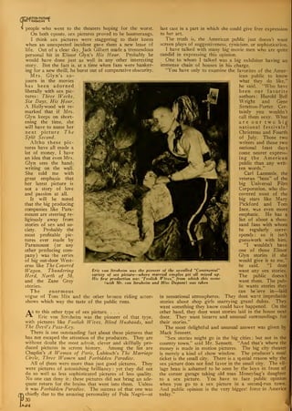S people who went to the theaters hoping for the worst.
On both counts, sex pictures proved to be boomerangs.
I think sex pictures, were staggering to their knees
when an unexpected incident gave them a new lease of
life. Out of a clear sky, Jack Gilbert made a tremendous
personal hit in Elinor Glyn's His Hour. Probably he
would have done just as well in any other interesting
story. But the fact is, at a time when fans were hanker-
ing for a new thrill, he burst out of comparative obscurity.
Mrs. Glyn's so-
journ in the movies
has been adorned
liberally with sex pic-
tures : Three Weeks,
Six Days, His Hour.
A Hollywood wit re-
marked that if Mrs.
Glyn keeps on short-
ening the time, she
will have to name her
next picture The
Split Second.
Altho these pic-
tures have all made a
lot of money, I have
an idea that even Mrs.
Glyn sees the hand;
writing on the wall.
She told me with
great emphasis that
her latest picture is
not a story of love
and passion at all.
It will be noted
that the big producing
companies like Para-
mount are steering re-
ligiously away from
stories of sex and so-
ciety. Probably the
most profitable pic-
tures ever made by
Paramount (or any
other producing com-
pany) was the series
of big out-door West-
erns like The Covered
Wagon, Thundering
Herd, North of 36,
and the Zane Grey
stories.
The enormous
vogue of Tom Mix and the other bronco riding actors
shows which way the taste of the public runs.
As to this other type of sex picture. . . .
-**- Eric von Stroheim was the pioneer of that type,
with pictures like Foolish Wives. Blind Husbands, and
The Devil's Pass-Key
.
There is one outstanding fact about these pictures that
has not escaped the attention of the producers. They are
without doubt the most adroit, clever and skilfully pro-
duced pictures in screen history. Among the list are
Chaplin's A Woman of Paris, Lubitsch's The Marriage
Circle, Three Women and Forbidden Paradise.
All of them were more than just good pictures. They
were pictures of astonishing brilliancy : yet they did not
do so well as less sophisticated pictures of less quality.
No one can deny it : these pictures did not bring an ade-
quate return for the brains that went into them. Unless
it was Forbidden Paradise. The success of that one was
m chiefly due to the amazing personalitv of Pola Negri—at
030
Eric von Stroheim was the pioneer of the so-called "Continental"
variety of sex picture—where married couples get all mixed up.
His first production was ''Foolish Wives," from which this scene
(with Mr. von Stroheim and Miss Dupont) was taken
last cast in a part in which she could give free expression
to her art.
The truth is, the American public just doesn't want
screen plays of suggestiveness, cynicism, or sophistication.
I have talked with many big movie men who are quite
candid in expressing this opinion.
One to whom I talked was a big exhibitor having an
immense chain of houses in his charge.
"'You have only to examine the favorites of the Amer-
ican public to know
what they do like,"
he said. "Who have
been our favorite
authors : Harold Bell
Wright and Gene
Stratton-Porter. Cer-
tainly you wouldn't
call them sexy. What
are our two big
national festivals?
Christmas and Fourth
of July. Those two
writers and those two
national feast days
come nearer express-
ing the American
public than any writ-
ten words."
Carl Laemmle. the
veteran "boss" of the
big Universal Film
Corporation, who dis-
covered most of the
big stars like Mary
Pickford and Tom
Ince, was even more
emphatic. He has a
list of about a thou-
sand fans with whom
he regularly corre-
sponds : so it isn't
guesswork with him.
"I wouldn't have
one of those Elinor
Glyn stories if she
would give it to me,"
he said. "I dont
want any sex stories.
The public doesn't
want them. The pub-
lic wants stories they
can be'ieve in—laid
in sensational atmospheres. They dont want improbable
stories about shop girls marrying grand dukes. They
want something they know could have happened. On the
other hand, they dont want stories laid in the house next
door. They want bizarre and unusual surroundings for
their stories."
The most delightful and unusual answer was given by
Mack Sennett.
"Sex stories might go in the big cities : but not in the
country town," said Mr. Sennett. "And that's where the
money is made in motion pictures. The big city theater-
is merely a kind of show window. The producer's meal
ticket is the small city. There is a special reason why the
sex picture does not find favor in the small city. The vil-
lage beau is ashamed to be seen by the boys in front of
the corner garage taking old man Moneybag's daughter
to a sex picture. You have to face public opinion
when you go to a sex picture in a second-run town.
And public opinion is the very biggest force in America
today."
<
 