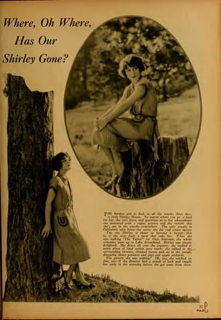 Where, Oh Where,
Has Our
Shirley Gone?
'pHE hardest girl to find, in all the movies these days,
is little Shirley Mason. No matter where you go o look
for her, she isn't there, and questions as to her whereabouts
are answered with a vague gesture and the remark that
she's out in the woods—somewhere. The only people in
California who know the secret are the real estate agents.
You see, Shirley is about to become a farmer—that
is, if she ever finds a farm that suits her. When she
was making "The Talker" for Fir.st National, the whole
company went up to Lake Arrowhead. Shirley was simply
delighted. She drove all over the country; she looked at
every piece of land within auto reach; she talked to the
surrounding farmers, climbed fences and sat in the woods,
dreaming about potatoes and pigs and apple orchards., . . .
The picture she was making? Oh, yes, she worked on
that, too—if the director had a streak of luck and caught
her early in the morning before she got away from them.
 