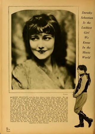 TyOROTHY SEBASTIAN'S career has been almost a motion picture miracle. She teas
playing in a musical show in New York when the notion struck her that she would
like to be a movie star. So she gathered up her lip-stick and her best clothes and took a
little ride across the continent. Most girls tvait around for tveeks and months before they
ever have a cliance to find out wliat the inside of a studio looks like. Dorothy just took
the works by storm. Picking out the United Studios as the most likely place, she walked
in past the gateman, giving him an abstracted, absent-minded nod, as tho she had
bought the place and was considering how it ought to be changed around. In' the same
way, she tvalked into the office of Henry King, the director. She told him in such a
matter-of-fact way that she had decided to become, a movie star that he- took her for
granted. He gave her a screen test that afternoon, tie took one look at the test and signed
her on a five-year contract. And within a few days after she had signed, she was working
in "Sackcloth and Scarlet." She had a part only second in importance to Alice Terry, and
when Frank Lloyd saw the picture he signed Dorothy for "Winds of Chance." In this she
has the role of Laurie, a dance hall girl. There are two famous stars also playing in the
picture—Anna Q. Nilsson and Viola Dana—but the part that Dorothy plays is of almost
equal importance to theirs. Miss Sebastian is a Soutliern girl. Her charm lies not only
in her beauty, but in a sort of dotvnright, practical reality. She is more like Helene
Chadwick than any other screen girl we knou^; and yet with a touch of the fire and
magnetism of Gloria Stvanson
I34
at
 
