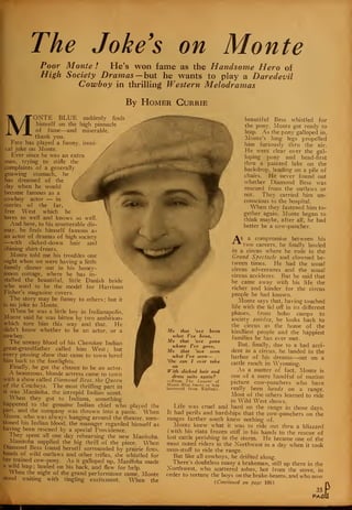 The Joke's on Monte
Poor Monte ! He's won fame as the Handsome Hero of
High Society Dramas —but he wants to play a Daredevil
Cowboy in thrilling Western Melodramas
By Homer Gurrie
MONTE BLUE suddenly finds
himself on the high pinnacle
of fame—and miserable,
thank yon.
Fate has played a funny, ironi-
cal joke on Monte.
Ever since he was an extra
man, trying to stifle the
complaints of a generally
gnawing stomach, he
has dreamed of the
day when he would
become famous as a
cowboy actor — in
stories of the far,
free West which he
loves so well and knows so well.
And here, to his unutterable dis-
may, he finds himself famous as '
an actor of dramas of high society
—with slicked-down hair and 
shining shirt-fronts.
Monte told me his troubles one
night when we were having a little
family dinner out in his honey-
moon cottage, where he has in-
stalled the beautiful, little Danish bride
who used to be the model for Harrison
Fisher's magazine covers.
The story may be funny to others ; but it
is no joke to Monte.
When he was a little boy in Indianapolis,
Monte said he was bitten by two ambitions
which tore him this way and that. He
didn't know whether to be an actor, or a
cowboy.
The uneasy blood of his Cherokee Indian
great-grandfather called him West; but
every passing show that came to town lured
him back to the footlights.
Finally, he got the chance to be an actor.
A beauteous, blonde actress came to town
with a show called Diamond Bess, the Queen
of the Cowboys. The most thrilling part in
it was Manitoba, the intrepid Indian scout.
When they got to Indiana, something
happened to the genuine Indian chief who played the
-part, and the company was thrown into a panic. When
Monte, who was always hanging around the theater, men-
tioned his Indian blood, the manager regarded himself as
having been rescued by a special Providence.
They spent all one day rehearsing the new Manitoba.
Manitoba supplied the big thrill of the piece. When
Diamond Bess found herself surrounded by prairie fires,
bands of wild outlaws and other trifles, she whistled for
her trained cow-pony. As it galloped up, Manitoba made
a wild leap ; landed on his back, and flew for help.
When the night of the grand performance came, Monte
stood waiting with tingling excitement. When the
beautiful Bess whistled for
the pony, Monte got ready to
leap. As the pony galloped in,
Monte's long legs propelled
him furiously thru the air.
He went clear over the gal-
loping pony and head-first
thru a painted lake on the
backdrop, landing on a pile of
chairs. He never found out
whether Diamond Bess was
rescued from the outlaws or
not. They carried him un-
conscious to the hospital.
When they fastened him to-
gether again, Monte began to
think maybe, after all, he had
better be a cow-puncher.
As a compromise between his
two careers, he finally landed
in a circus where he rode in the
Grand Spectacle and clowned be-
tween times. He had the usual
circus adventures and the usual
circus accidents. But he said that
he came away with his life the
richer and kinder for the circus
people he had known.
Monte says that, having touched
life with the lid off in its different
phases, from hobo camps to
society soirees, he looks back to
the circus as the home of the
kindliest people and the happiest
families he has ever met.
But, finally, due to a bad acci-
dent in a circus, he landed in the
harbor of his dreams—out on a
cattle ranch in Wyoming.
As a matter of fact, Monte is
one of a mere handful of motion
picture cow-punchers who have
really been hands on a range.
Most of the others learned to ride
in Wild West shows.
Life was cruel and hard on the range in those days.
It had perils and hardships that the cow-punchers on the
ranges farther south knew nothing of.
Monte knew what it was to ride out thru a blizzard
(with his riata frozen stiff in his hands to the rescue of
lost cattle perishing in the storm. He became one of the
most noted riders in the Northwest in a day when it took
man-stuff to ride the range.
But like all cowboys, he drifted along.
There's doubtless many a brakeman, still up there in the
Northwest, who scattered ashes, hot from the stove, in
order to torture the boys on the brake-beams, and who now
(Continued on page 106)
35
PAS
Me that 'ave been
what I've been,
Me that 'ave gone
where I've gone,
Me that 'ave seen
what I've seen—
'Ow can I ever take
With slicked hair and
dress suits again?
—From The Lament of
Monte Blue (more or less
borrowed from Kipling).
i
 