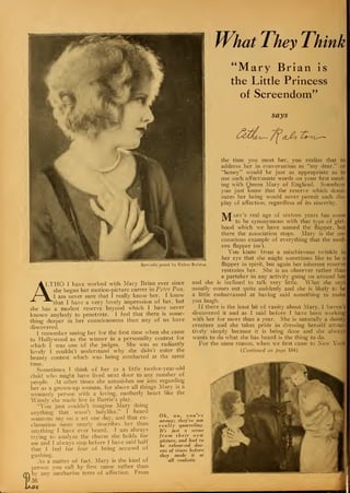What They Think
"Mary Brian is
the Little Princess
of Screendom"
says
tlJ>o Os-^i
the time you meet her, you realize that to
address her in conversation as "my dear," or
"honey" would be just as appropriate as to
use such affectionate words on your first meet-
ing with Queen Mary of England. Somehow
you just know that the reserve which domi-
nates her being would never permit such dis-
play of affection, regardless of its sincerity.
M
Specially posed by Esther Ralston
A LTHO I have worked with Mary Brian ever since
/% she began her motion-picture career in Peter Pan,
I %^ I am never sure that I really know her. I know
-* "^that I have a very lovely impression of her, but
she has a modest reserve beyond which I have never
known anybody to penetrate. I feel that there is some-
thing deeper in her consciousness than any of us have
discovered.
I remember seeing her for the first time when she came
to Hollywood as the winner in a personality contest for
which I was one of the judges. She was so radiantly
lovely I couldn't understand why she didn't enter the
beauty contest which was being conducted at the same
time.
Sometimes I think of her as a little twelve-year-old
child who might have lived next door to any number of
people. At other times she astonishes me into regarding
her as a grown-up woman, for above all things Mary is a
womanly person with a loving, motherly heart like the
Wendy she made live in Barrie's play.
"You just couldn't imagine Mary doing
anything that wasn't ladylike," I heard
someone say on a set one day, and that ex-
clamation more nearly describes her than
anything 1 have ever heard. 1 am always
trying to analyze the charm she holds for
me and I always stop before I have said half
that I feel for fear of being accused of
ary's real age of sixteen years has come
to be synonymous with that type of girl-
hood which we have named the flapper, but
there the association stops. Mary is the un-
conscious example of everything that the mod-
ern flapper isn't.
You know from a mischievous twinkle in
her eye that she might sometimes like to be a
flapper in spirit, but again her inherent reserve
restrains her. She is an observer rather than
a partaker in any activity going on around her
and she is inclined to talk very little. What she says
usually comes out quite suddenly and she is likely to be
a little embarrassed at having said something to make
you laugh.
If there is the least bit of vanity about Mary. I haven't
discovered it and as I said before I have been working
with her for more than a year. She is naturally a dainty
creature and she takes pride in dressing herself attrac-
tively simply because it is being done and she always
wants to do what she has heard is the thing to do.
For the same reason, when we first came to Xew York
(Continued on page 104)
gushing.
lAGl
Asa matter of fact. Mary is the kind of
person you call by first name rather than
by any saccharine term of affection. From
36
ee.
Oh, no, you re
wrong,; they're not
really quarreling.
It's just a scene
from their new
picture, and had to
be rehearsed doz-
ens of times before
they made it at
all realistic
 