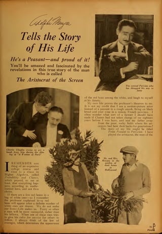 Tells the Story
of His Life
He's a Peasant—and proud of it!
You'll be amazed and fascinated by the
revelations in this true story of the man
who is called
The Aristocrat of the Screen
The cynical Parisian who
has shrugged his way to
fame
of the red bean among the white, and laugh to myself
at his fatuity.
My own life proves the professor's theorem to me.
It is not my credit that I am a motion-picture actor
instead of a peasant in a rough smock, living on black
bread and sour wine in a remote French province. I
often wonder what sort of a farmer I should have
made if Chance had not taken charge of me eighteen
years before I was born, and sent my father away
from the poor, rocky fields where his an-
cestors had bent their backs for generations !
The story of my life might be titled
From Peasant to Patrician. I have
played the aristocrat, the man of the
I
REMEMBER one
thing of an expensive
college course and
that is a class in
Higher Algebra, called
Probability and Chance,
which proved, to me at
"
?ast, that everything hap-
)ens according to mathe-
latical laws, and not thru
:hoice.
If there are a few red beans in a
ig of white ones—so I remember
le professor explained it—a red
)ean will appear after a definite number of
diite ones are drawn. We do not make
ir lives—Life makes us. Every so often
man will be more successful, richer than
lis fellows. When one of these men tries
to give his rules for success for others to
follow, I always think of the law of
averages, which determines the appearance
 