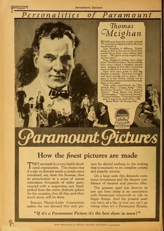 f
AMOTION PICTURP
01 I MAGAZINE £• Advertising Section
Personalities of Paramount
V^'V; 'i#
/ y ** *
Thomas
Qdtighan
SOME stars draw the crowds without
creating the slightest public affection
for themselves.
Tom Meighan is different. People
think of him as the sort of friend they
would like to have come visiting their
home. "We don't merely respect him,
we love him !
"
Tom Meighan's widest fame dates
from "The Miracle Man." Plenty of folks
have never missed a Meighan picture
since. Judging by box office records his
army of admirers is ever-increasing.
Some men seem made to play Big
Brother to people. They have strength
and heart, enough and to spare. Per-
haps it is this feeling coming out in
TomMeighan's pictures which has made
them so successful.
Titles easily remembered are "The
Miracle Man," "Cappy Ricks," "The
Bachelor Daddy," "Our Leading
Citizen," "Back Home and Broke,"
"Manslaughter," "Homeward Bound,"
"Tongues ofFlame,""ComingThrough,"
and, at present in production, "Old
Home Week," by George Ade.
IP
3£
Cpammoiuil
yzmfesl*
J Famous Platers-Lasky Cow L
1 ADOLPH ZUKOR-PflESIDCMT j
How the finest pictures are made
THEYare made by a very highly devel-
oped organization. This means that
if a star or director needs a certain story
translated, say, from the Russian, then
its picturization in a series of scenes
sometimes thousands of miles apart,
enacted with a supporting cast hand-
picked from the entire dramatic sphere
for the occasion, that all this, and often
much more, will be done.
Famous Players-Lasky Corporation
makes the one demand that each pic-
ture be denied nothing in the making
that is necessary to its complete artistic
and popular success.
On a large scale this demands enor-
mous investment and the deepest con-
fidence of theatres and patrons alike.
The greatest asset any director or
star can have today is an association
with Paramount wherewith to ride to
bigger things. And the greatest asset
you have, as a fan, is that you can't go
wrong when it's a Paramount Picture.
a
If it's a Paramount Picture it's the best show in town !
"
Every advertisement in MOTION PICTURE MAGAZINE is guaranteed.
 