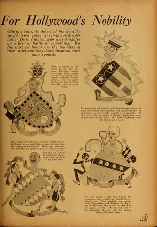 For Hollywood's Nobility
Gloria s marquis inherited his heraldic
shield from some great-great-grand-
father De la Falaise, who was knighted
on a field of battle or something. But
the stars we honor are the founders of
their titles and they have inspired their
own symbols
Mary, of course, is the
queen of this new dy-
nasty. The three crowns
is a nifty little custom
which she adopted from
certain medieval Roman
princes. One she wears
for herself, one for King
Charlie, and one for
Doug
We looked up the histories of Central Europe, where the
most ornamental titles flourish, and discovered that an
impressive member of the nobility is a margrave. So
that is the title we accord to Harold Lloyd—from grave
to gay—you see the point. The forked lightning about
his head is not a halo
Ben Turpin left both title and coat of arms for us
to choose, so we made him a count and gave him
the cross-eyed decorations. Ben's only provision
tvas that the Hvo prettiest girls in pictures should
be supporting him,
and that he should
be realistically shown
ogling both of them
at the same time
We were going to call Mae Murray the
vicomtesse, for certainly she should have a
French title. Then suddenly, we remem-
bered Pompadour, and Madame Du Barry,
and decided that, best of all, she should be
the King's favorite. The jeweled shoe is
the decoration she feels sure her descen-
dants will value most
43
PASi
 