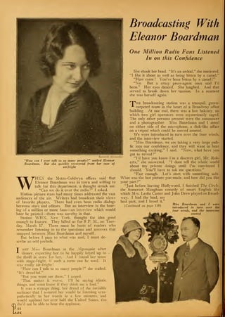 Kenneth Alexa
"How can I ever talk to so many people?" wailed Eleanor
Boardman. But she quickly recovered from her case of
air-fright
WHEN the Metro-Goldwyn offices said that
Eleanor Boardman was in town and willing to
talk for this department, a thought struck me.
"Can we do it over the radio ?" I asked.
Motion picture stars had many times addressed the vast
audiences of the air. Writers had broadcast their views
of favorite players. There had even been radio dialogs
between stars and editors. But an interview in the hear-
ing of a million or more fans—an interview which would
later be printed—there was novelty in that.
Station WHN, New York, thought the idea good
enough to feature. They billed us for 8 P. M., on Tues-
day, March 17. There must be hosts of readers who
remember listening in to the questions and answers that
snapped between Miss Boardman and myself.
But before I pass to what was said, I must de-
scribe an odd prelude.
Broadcasting With
Eleanor Boardman
One Million Radio Fans Listened
In on this Confidence
She shook her head. "It's an ordeal," she muttered.
"I like it about as well as being bitten by a camel."
"How come ? You've been bitten by a camel ?"
"No. But a crazy press-agent once said I'd
been." Her eyes danced. She laughed. And that
served to break down her tension. In a moment
she was herself again.
HPhe broadcasting station was a tranquil, green-
carpeted room in the heart of a Broadway office
building. At one end, there was a low balcony, on
which two girl operators were mysteriously caged.
The only other persons present were the announcer
and a photographer. Miss Boardman and I stood
on either side of the microphone, a disk-like affair
on a tripod which could be moved around.
We were introduced in turn over the four winds,
and the interview started.
"Miss Boardman, we are taking a very large pub-
lic into our confidence, and they will want to hear
something exciting," I said. "Now, what have you
got to reveal
?"
"I'd have you know I'm a discreet girl, Mr. Rob-
erts," she answered. "I dont tell the whole world
about my private doings until I'm convinced I
should. You'll have to ask me questions."
"Fair enough. Let's start with something safe.
What was the last picture you made, and how did you like
your part?"
"Just before leaving Hollywood, I finished The Circle.
the Somerset Maugham comedy of smart English life
which Mrs. Leslie Carter and John Drew played on Broad-
way. I had the lead, my
best part, and I loved it."
, n . , . 11 n Miss Boardman and I were
(Continued on page 119) . , , .
.,r - introduced in turn over the
four winds, and the interview
started
nder
T met Miss Boardman at the Algonquin after
-*-
dinner, expecting her to be happily keyed up to
the thrill in store for her. And I found her tense
with stage-fright, if such a term can be used. It
was really air-f right
!
"How can I talk to so many people ?" she wailed.
"It's dreadful."
"But you wont see them." I urged.
"That makes it worse. I'll be saying idiotic
things, and wont know if they think me a fool."
It was a strange thing, her dread of the invisible
audience that I assured her would be listening sym-
pathetically to her words in a few minutes, and
would applaud her over half the United States, tho
she'd not be able to hear the applause.
44
jce.
 