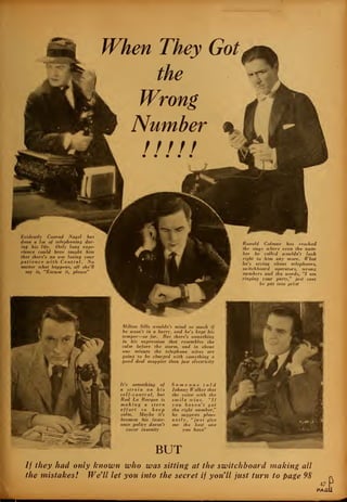When They Got
the
Evidently Conrad Nagel has
done a lot of telephoning dur-
ing his life. Only long expe-
rience could have taught him
that there's no use losing your
patience with Central. No
matter ivhat happens, all she'll
say is, "Excuse it, please"
Ronald Colman has reached
the stage where even the num-
ber he called wouldn't look
right to him any more. What
he's saying about telephones,
switchboard operators, wrong
numbers and the words, "I am
ringing your party," just cant
be put into print
Milton Sills wouldn't mind so much if
he wasn't in a hurry, and he's kept his
temper—so far. But there's something
in his expression that resembles the
calm before the storm, and in about
one minute the telephone wires are
going to be charged with something a
good deal snappier than just electricity
It's something of
a strain on his
self-control, but
Rod La Rocque is
making a stern
effort to keep
calm. Maybe it's
because his insur-
ance policy doesn't
cover insanity
Someone told
Johnny Walker that
the voice with the
smile wins. "If
you haven't got
the right number,"
he suggests pleas-
antly, "just give
me the best one
you have"
BUT
// they had only known who was sitting at the switchboard making all
the mistakes! We'll let you into the secret if you'll just turn to page 98
47
PAGi
_
 