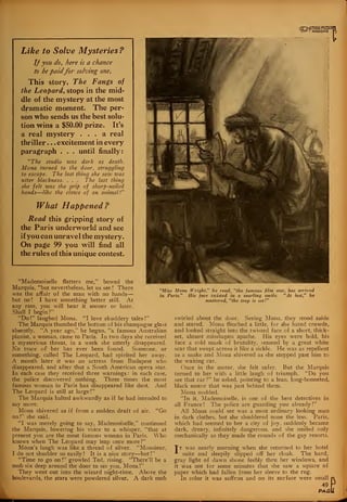 Like to Solve Mysteries?
If you do, here is a chance
to be paidfor solving one.
This story, The Fangs of
the Leopard, stops in the mid-
dle of the mystery at the most
dramatic moment. The per-
son who sends us the best solu-
tion wins a $50.00 prize. It's
a real mystery ... a real
thriller . . . excitement in every
paragraph . . . until finally:
"The studio was dark as death.
Mona turned to the door, struggling
to escape. The last thing she sazv was
utter blackness. . . . The last thing
she felt was the grip of sharp-nailed
hands—like th-e claws of an animal!"
What Happened?
Read this gripping story of
the Paris underworld and see
if you can unravel the mystery.
On page 99 you will find all
the rules of this unique contest.
»°™fflUR
R
"Mademoiselle flatters me," bowed the
Marquis, "but nevertheless, let us see ! There
was the affair of the man with no hands
but no ! I have something better still. At
any rate, you will hear it sooner or later.
Shall I begin?"
"Do!" laughed Mona. "I love shuddery tales!"
The Marquis thumbed the bottom of his champagne glass
absently. "A year ago," he began, "a famous Australian
pianist, a woman, came to Paris. In two days she received
a mysterious threat, in a week she utterly disappeared.
No trace of her has ever been found. Someone, or
something, called The Leopard, had spirited her away.
A month later it was an actress from Budapest who
disappeared, and after that a South American opera star.
In each case they received three warnings : in each case,
the police discovered nothing. Three times the most
famous woman in Paris has disappeared like dust. And
The Leopard is still at large
!"
The Marquis halted awkwardly as if he had intended to
say more.
Mona shivered as if from a sudden draft of air. "Go
on!"- she said.
"I was merely going to say, Mademoiselle," continued
the Marquis, lowering his voice to a whisper, "that at
present you are the most famous woman in Paris. Who
knows when The Leopard may leap once more?"
Mona's laugh was like a thread of silver. "Monsieur,
I do not shudder so easily! It is a nice story—but!"
"Time to go on !" growled Ted, rising. "There'll be a
mob six deep around the door to see you, Mona!"
They went out into the wizard night-time. Above the
boulevards, the stars were powdered silver. A dark mob
"Miss Mona Wright," he read, "the famous film star, has arrived
in Paris." His face twisted in a snarling smile. "At last," he
muttered, "the trap is set!"
swirled about the door. Seeing Mona, they stood aside
and stared. Mona flinched a little, for she hated crowds,
and looked straight into the twisted face of a short, thick-
set, almost misshapen apache. His eyes were bold, his
face a cold mask of brutality, seamed by a great white
scar that swept across it like a sickle. He was as repellent
as a snake and Mona shivered as she stepped past him to
the waiting car.
Once in the motor, she felt safer. But the Marquis
turned to her with a little laugh of triumph. "Do you
see that car?" he asked, pointing to a lean, long-bonneted,
black motor that was just behind them.
Mona nodded.
"In it, Mademoiselle, is one of the best detectives in
all France ! The police are guarding you already
!"
All Mona could see was a most ordinary looking man
in dark clothes, but she shuddered none the less. Paris,
which had seemed to her a city of joy, suddenly became
dark, dreary, infinitely dangerous, and she smiled only
mechanically as they made the rounds of the gay resorts.
Tt was nearly morning when she returned to her hotel
A suite and sleepily slipped off her cloak. The hard,
gray light of dawn shone feebly thru her windows, and
it was not for some minutes that she saw a square of
paper which had fallen from her sleeve to the rug.
In color it was saffron and on its surface were small
49
PAfii
 