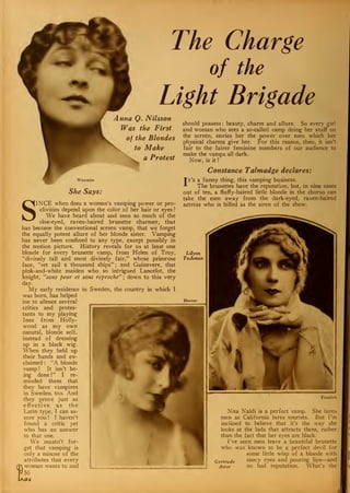 The Charge
of the
Light Brigade
Anna Q. Nilsson
Was the First
of the Blondes
to Make
a Protest
Waxman
She Says:
SINCE when does a woman's vamping power or pro-
clivities depend upon the color of her hair or eyes?
We have heard about and seen so much of the
sloe-eyed, raven-haired brunette charmer, that
has become the conventional screen vamp, that we forget
the equally potent allure of her blonde sister. Vamping
has never been confined to any type, except possibly in
the motion picture. History reveals for us at least one
blonde for every brunette vamp, from Helen of Troy,
"divinely tall and most divinely fair," whose primrose
face, "set sail a thousand ships" ; and Guinevere, that
pink-and-white maiden who so intrigued Lancelot, the
knight, "sans peur et sans reproche" ; down to this very
day.
My early residence in Sweden, the country in which I
was born, has helped
me to silence several
critics and protes-
tants to my playing
Inez from Holly-
wood as my own
natural, blonde self,
instead of dressing
up in a black wig.
When they held up
their hands and ex-
claimed : "A blonde
vamp ! It isn't be-
ing done !" I re-
minded them that
they have vampires
in Sweden, too. And
they prove just as
effective as the
Latin type, I can as-
sure you ! I haven't
found a critic yet
who. has an answer
to that one.
We mustn't for-
get that vamping is
only a misuse of the
attributes that every
(Tv woman wants to and
f56
should possess : beauty, charm and allure. So every girl
and woman who sees a so-called vamp doing her stuff on
the screen, envies her the power over men which her
physical charms give her. For this reason, then, it isn't
fair to the fairer feminine members of our audience to
make the vamps all dark.
Now, is it?
Constance. Talmadge declares:
Tt's a funny thing, this vamping business.
-*-
The brunettes have the reputation, but, in nine cases
out of ten, a fluffy-haired little blonde in the chorus can
take the men away from the dark-eyed, raven-haired
actress who is billed as the siren of the show.
Lilyan
Tashman
Hoover
Freulich
Nita Naldi is a perfect vamp. She lures
men as California lures tourists. But I'm
inclined to believe that it's the way she
looks at the lads that attracts them, rather
than the fact that her eyes are black.
I've seen men leave a beautiful brunette
who was known to be a perfect devil for
some little wisp of a blonde with
Gertrude saucy eyes and pouting lips—and
Astor no bad reputation. What's the
 