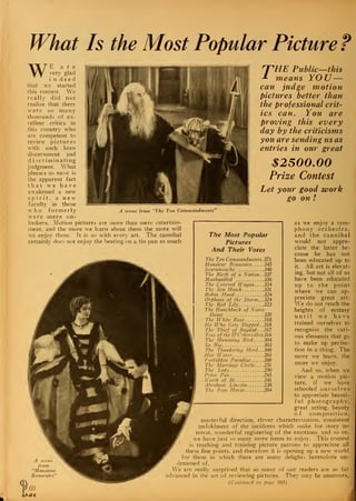 What Is the Most Popular Picture ?
WE a r e
very glad
i n d e e d
that we started
this contest. We
really did not
realize that there
were so many
thousands of ex-
cellent critics in
this country who
are competent to
review pictures
with such keen
discernment and
d i scriminating
judgment. What
pleases us most is
the apparent fact
that we have
awakened a new
spirit, a new
faculty in those
who formerly
were mere on-
lookers. Motion pictures are more than mere entertain-
ment, and the more we learn about them the more will
we enjoy them. It is so with everv art. The cannibal
certainly does not enjoy the beating: on a tin pan as much
rHE Public—this
means YOU—
can judge motion
pictures better than
the professional crit-
ics can. You are
proving this every
day by the criticisms
you are sending us as
entries in our great
$2500.00
Prize Contest
Let your good work
go on !
scene from Ten Commandments"
I
A scene
from
"Monsieur
Beaucaire''
60
at.
as we enjoy a sym-
phony orchestra,
and the cannibal
would not appre-
ciate the latter be-
cause he has not
been educated up to
it. All art is elevat-
ing, but not all of us
have been educated
up to the point
where we can ap-
preciate great art.
We do not reach the
heights of ecstasy
until we have
trained ourselves to
recognize the vari-
ous elements that go
to make up perfec-
tion in a thing. The
more we learn, the
more we enjoy.
And so, when we
view a motion pic-
ture, if we have
schooled ourselves
to appreciate beauti-
ful photography,
great acting, beauty
of composition,
masterful direction, clever characterization, consistent
unfoldment of the incidents which make for story in-
terest, wonderful registering of the emotions, and so on,
we have just so many more items to enjoy. This contest
is teaching and training picture patrons to appreciate all
these fine points, and therefore it is opening up a new world
for them in which there are many delights heretofore un-
dreamed of.
We are really surprised that so many of our readers are so far
advanced in the art of reviewing pictures. They may be amateurs,
{Continued on page 103)
The Most Popular
Pictures
And Their Votes
The Ten Commandments .371
Monsieur Beaucaire 345
Scaramouche 340
The Birth of a Nation. .337
Manhandled 336
The Covered Wagon. .. .334
The Sea Haivk 331
Robin Hood 324
Orphans of the Storm.. .324
The Red Lily 323
The Hunchback of Notre
Dame 320
The White Rose 318
He Who Gets Slapped.. 318
The Thief of Bagdad... 317
Tcss of the D'Urbervilles.316
The Humming Bird 304
So Big 303
The Thundering Herd.. .300
Hot Water 265
Forbidden Paradise 260
The Marriage Circle. .. .251
The Ladv 250
Peter Pan 245
North of 36 241
Abraham Lincoln 238
The Iron Horse 204
 