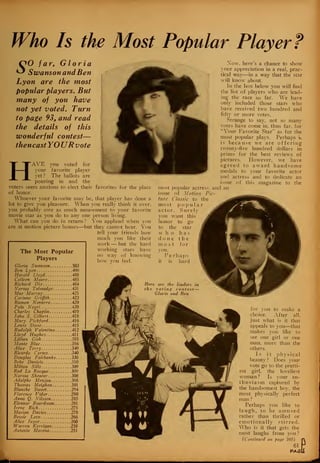 Who Is the Most Popular Player?
&O far, Gloria
^ Swanson and Ben
Lyon are the most
popular players. But
many of you have
not yet voted. Turn
to page 93, and read
the details of this
wonderful contest—
thencast YOURvote
HAVE you voted for
your favorite player
yet ? The ballots are
pouring in and the
of knowing
voters seem anxious to elect their favorites for the place
of honor.
Whoever your favorite may be, that player has done a
lot to give you pleasure. When you really think it over,
you probably owe as much amusement to your favorite
movie star as you do to any one person living.
What can you do in return ? You applaud when you
are at motion picture houses—but they cannot hear. You
tell your friends how
much you like their
work — but the hard
'he Most Popular working
Players
how
W
yov.
Gloria Swanson 503
Ben Lyon 490
Harold Lloyd -....488
Colleen Moore 485
Richard Dix 484
Norma Talmadge 431
Mae Murray 425
Corinne Griffith 423
Ramon Novarro 420
Pola Negri. 420
Charles Chaplin 419
John S. Gilbert.- 418
Mary Pickford 416
Lewis Stone 415
Rudolph Valentino 412
Lloyd Hughes 411
Lillian Gish 385
Monte Blue 356
Alice Terry 349
Ricardo Cortes 340
Douglas Fairbanks 336
Bebe Daniels 310
Milton Sills ..309
Rod La Rocque 309
Norma Shearer 308
Adolphe Menjou 308
Thomas Meighan 301
Blanche Sweet 294
Florence Vidor 290
Anna Q. Nilsson 285
Eleanor Boardman 281
Irene Rich 275
Marion Davies 270
Bessie Love 266
Alice Joyce 260
Warren Kerrigan 258
Antonio Moreno 251
most popular actress
issue of Motion P
titrc Classic to the
most popular
actor. Surel)
you want this
honor to go
to the star
w ho ha s
d nne the
most for
you.
Perhaps
it is hard
Xow. here's a chance to show
your appreciation in a real, prac-
tical way—in a way that the star
will know about.
In the box below you will find
the list of players who are lead-
ing the race so far. We have
only included those stars who
have received two hundred and
fifty or more votes.
Strange to say, not so many
votes have come in, thus far. for
"Your Favorite Star" as for the
most popular plays. Perhaps k
is because we are offering
twenty-five hundred dollars in
prizes for the best reviews of
pictures. However, we have
agreed to award handsome
medals to your favorite actor
and actress and to dedicate an
issue of this magazine to the
and an
ic-
Here are the leaders in
the voting contest—
Gloria and Ben
for you to make a
choice. After all,
just what is it that
appeals to you—that
makes you like to
see one girl or one
man. more than the
others.
Is it physical
beauty ? Does your
vote go to the pretti-
est girl, the loveliest
woman? Is your en-
thusiasm captured by
the handsomest boy, the
most physically perfect
man ?
Perhaps you like to
laugh, to be amused
rather than thrilled or
emotionally stirred.
Who is it that gets the
most laughs from you ?
(Continued on page 105)
61
PAfii
 