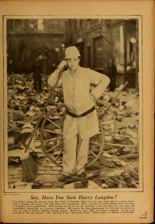 *•
iwiifiiiii -mi .
George F. Cannons
Say, Have You Seen Harry Langdon?
Everybody's asking this question from New York to Pocatello, Idaho—in every town where there's a movie theater
with a manager who knows what will please his townspeople. Harry was born in Council Bluffs, Iowa; he's been
a cartoonist, and a vaudevillian. Mack Sennett saw his act on the two-a-day circuit less than two years ago, and
immediately signed him as a two-reel comedian. His success has been phenomenal; he bids fair to become as
great an artist as Charlie Chaplin—perhaps greater. By-the-tvay, have YOU seen Harry Langdon? If not, treat
yourself to "The Sea Squatvk," "Her Marriage Wow," "Remember When," "Plain Clothes" or "Boobs in the Woods"
69
PASE
J
 