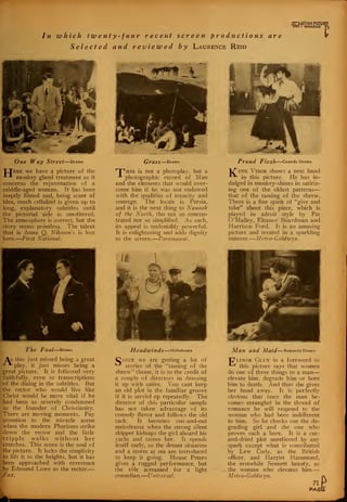 qGWHra"
In which twenty-four recent screenproductions are
Selected and reviewed by Laurence Reid
i
One Way Street—Drama
"LXere we have a picture of the
* *• monkey gland treatment as it
concerns the rejuvenation of a
middle-aged woman. It has been
ineptly filmed and, being scant of
idea, much celluloid is given up to
long, explanatory subtitles until
the pictorial side is smothered.
The atmosphere is correct, but the
story seems pointless. The talent
that is Anna Q. Nilsson's is lost
here. First National.
GraSS Drama
HPhis is not a photoplay, but a
A photographic record of Man
and the elements that would over-
come him if he was not endowed
with the qualities of tenacity and
courage. The locale is Persia,
and it is the next thing to Nanook
of th-e North, tho not so concen-
trated nor so simplified. As such,
its appeal is undeniably powerful.
It is enlightening and adds dignity
to the screen. Paramount.
Proud Flesh Comedy Drama
1/" ing Vidor shows a neat hand
^ in this picture. He has in-
dulged in monkey-shines in satiriz-
ing one of the oldest patterns
that of the taming of the shrew.
There is a fine spirit of "give and
take" about this piece, which is
played in adroit style by Pat
O'Malley, Eleanor Boardman and
Harrison Ford. It is an amusing
picture and treated in a sparkling
manner. Metro-Goldzvyn
The Fool Drama
As this just missed being a great
play, it just misses being a
great picture. It is followed very
faithfully, even to transcriptions
of the dialog in the subtitles. But
the rector who would live like
Christ would be more vital if he
had been as severely condemned
as the founder of Christianity.
'
There are moving moments. Pay
attention to the miracle scene
when the modern
down the rector
jcripple walks
:
crutches. This scene is the soul of
-the picture. It lacks the simplicity
to lift it to the heights, but it has
been approached with reverence
by Edmund Lowe as the rector.—
> Fox.
Pharisees strike
and the little
without her
Headwinds Melodrama
Cince we are getting a lot of
^ stories of the "taming of the
shrew" theme, it is to the credit of
a couple of directors in dressing
it up with satire. You cant keep
an old plot in the familiar groove
if it is served up repeatedly. The
director of this particular sample
has not taken advantage of its
comedy flavor and follows the old
tack. It becomes out-and-out
melodrama when the strong silent
skipper kidnaps the girl aboard his
yacht and tames her. It spends
itself early, so the dream situation
and a storm at sea are introduced
to keep it going. House Peters
gives a rugged performance, but
the role screamed for a light
comedian.— Universal.
Man and Maid Romantic Drama
"C*linor Glyn in a foreword to
this picture says that women
do one of three things to a man
elevate him, degrade him or bore
him to death. And thus she gives
her hand away. It is perfectly
obvious that once the man be-
comes entangled in the thread of
romance he will respond to the
woman who had been indifferent
to him. So he checks out the de-
grading girl and the one who
proves such a bore. It is a cut-
and-dried plot unrelieved by any
spark except what is contributed
by Lew Cody, as the British
officer, and Harriet Hammond,
the erstwhile Sennett beauty, as
the woman who elevates him.
Metro-Goldzvyn.
71 P
PAGii
 