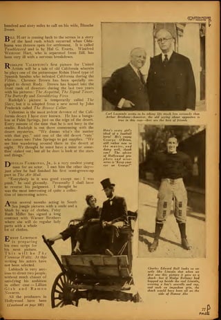 hundred and sixty miles to call on his wife, Blanche
Sweet.
Bill Hart is coming back to the screen in a story
of the land rush which occurred when Okla-
homa was thrown open for settlement. It is called
Tumble-meed and is by Hal G. Evarts. Winifred
Westover Hart, who is separated from Bill, has
been very ill with a nervous breakdown.
"Dudolph Valentino's first picture for United
-^ Artists will be a tale of old California wherein
he plays one of the picturesque Robin Hood type of
Spanish bandits who infested California during the
Fifties. Clarence Brown has been specially en-
gaged to direct Rudy. Brown has leaped into the
front rank of directors during the last two years
with his pictures: The Acquittal, The Signal Tower,
The Butterfly and Smouldering Fires.
Rudolph's picture is temporarily called The
Slave, but it is adapted from a new novel by John
Frederick called The Brouce Collar.
Valentino is the most ardent devotee of the Cali-
fornia desert I have ever known. He has a bunga-
low at Palm Springs, just on the edge of the desert.
Every minute of the time that he is not busy in the
studio, Rudolph is out there communing with the
desert mysteries. "We dunno wha's the matter
with that guy," said one of the old desert "rats"
who comes into Palm Springs to get supplies. "We
see him wandering around there in the desert at
night. We thought he must have a mine or some-
thin' staked out ; but all he does is look at the stars
and things."
Pouglas Fairbanks, Jr., is a very modest young
*-^ man for an actor. I met him the other day
just after he had finished his first semi-grown-up
part in The Air Mail.
"Everybody in it was good except me: I was
punk," he said gloomily. Personally I shall have
to reverse his judgment. I thought he
was the most interesting of quite a collec-
tion of interesting actors.
After several months acting in South
-**- Sea jungle pictures with a smile and a
blush by way of clothes, Patsy
Ruth Miller has signed a long
contract with Warner Brothers
where she will do regular lady
parts with a whole
lot of clothes.
"C*RNST LUBITSCH
-*-"'
is preparing
his own script for
his next picture.
This will be The
Viennese JJ'alta. At this
writing his actors have
not been selected.
Lubitsch is very anx-
ious to direct two people,
without much chance of
satisfying his ambition
in either case — Lillian
G i s h and Ramon
Novarro.
All the producers in
Hollywood have been
(Continued on page 100)
CTgCT
Carl Laemmle seems to be taking life much less seriously than
Arthur Brisbane—however, the old saying about opposites is
true in this case—they are the best of friends
Here's every girl's
ideal of a football
hero! He's young
George O'Brien,
still rather neiv to
the movies, and
doing well, thank
you! The advice
of Hollywood pro-
phets and ivise-
acres is "Keep your
eye on George!"
Charles Edward Bull looks so ex-
actly like Lincoln that when we
first saw this picture it gave us a
shock—but if Madge Bellamy had
hopped up beside the real Lincoln,
ivearing a boy's overalls and cap.,
and such an impudent grin, the
shock would have been all on the
side of Honest Abe
#-
^.
77
PAGi
 