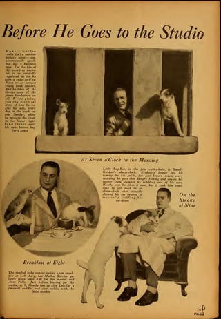 Before He Goes to the Studio
H u n tly Gordon
really isn't a motion-
picture actor —tem-
peramentally speak-
ing—but a business
man. For the life of
this care-free bache-
lor is as carefully
regulated as tho he
were a cadet at West
Point or an earnest
young bank cashier.
And he likes it! He
thrives upon it! He
grows handsomer on
it! We're giving
you the pictorial
story of how he be-
gins his day, every
day in the week ex-
cept Sunday, when
he occupies the chair
in the lower right-
hand corner until
his two bosses beg
for a game
At Seven o 'Clock in the Morning
Little Lop-Ear, in the first cubby-hole, is Huntly
Gordon's alarm-clock. Evidently Loppy lets his
tummy be his guide, for just before seven every
morning he gets that hungry feeling and rouses his
master from slumber by nibbling one of his ears.
Huntly says he likes it now, but it took him some
time to get used to an
alarm-clock that actually
chewed his ear instead of * On the
musically tickling his B^(^ ^S r>
ear-drum Stroke
of Nine
Breakfast at Eight
The spoiled baby terrier insists upon break-
fast at 7.10 sharp, but Mother Terrier po-
litely waits until 8.00 for her master and
Aunt Polly. Just before leaving for the
studio, at 9, Huntly has to give Lop-Ear a
farewell cuddle, and chat awhile with the
little mother
O 79
PAGt
 