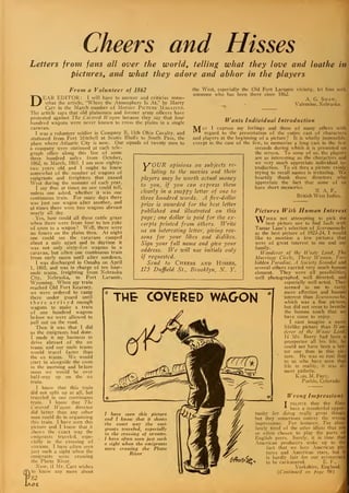 Cheers and Hisses
Letters from fans all over the world, telling what they love and loathe in
pictures, and what they adore and abhor in the players
Laramie,
!
From a Volunteer of 1862
DEAR EDITOR : I will have to answer and criticize some-
what the article, "Where the Atmosphere Is At," by Harry
Carr in the March number of Motion Picture Magazine.
The article says that old plainsmen and former army officers have
protested against The Covered Wagon because they say that four
hundred wagons were never known to cross the plains in a single
caravan.
I was a volunteer soldier in Company B, 11th Ohio Cavalry, and
stationed from Fort Mitchell at Scotts Bluffs to South Pass, the
place where Atlantic City is now. Our squads of twenty men to
a company were stationed at each tele-
graph office along this line of some
three hundred miles from October,
1862, to March, 1865. I am now eighty-
two years old and I ought to know
somewhat of the- number of wagons of
emigrants and freighters that passed
West during the summer of each year.
I say that at times no one could tell,
unless one asked, whether it was one
continuous train. For many days there
was just one wagon after another, and
at times there were two wagons abreast
nearly all day.
Yes, how could all these cattle graze
when there were from four to ten yoke
of oxen to a wagon? Well, there were
no fences on the plains then. At night
one could see the caravans camped
about a mile apart and in daytime it
was not only sixty-five wagons in a
caravan, but often one continuous train
from early morn until after sundown.
I was discharged in Omaha on April
1, 1865, and was in charge of ten four-
mule teams, freighting from Nebraska
City, Nebraska, to Fort
Wyoming. When my train
reached Old Fort Kearney,
we were ordered to camp
there under guard until
there arrived enough
wagons to make a train
of one hundred wagons
before we were allowed to
pull out on the road.
Then it was that I did
as the emigrants had done.
I made it my business to
drive abreast of the ox
teams and our mule teams
would travel faster than
the ox teams. We would
start in alongside the oxen
in the morning and before
noon we would be over
half-way up on the ox
train.
I know that this train
did not split up at all, but
traveled in one continuous
train. I know that The
Covered Wagon director
did better than any other
man could do in organizing
this train. I have seen this
picture and I know that it
shows the exact way the
emigrants traveled, espe-
cially in the crossing of
streams. I have often seen
just such a sight when the
emigrants were crossing
the Platte River.
Now, if Mr. Carr wishes
to know any more about
82
ce.
the West, especially the Old Fort Laramie vicinity, let him seek
someone who has been there since 1862.
A. G. Shaw,
Valentine, Nebraska.
M
f OUR opinions on subjects re-
lating to the movies and their
players may be worth actual money
to you, if you can express them
clearly in a snappy letter of one to
three hundred words. A five-dollar
prize is awarded for the best letter
published and illustrated on this
page; one dollar is paid for the ex-
cerpts printed from others. Write
ns an interesting letter, giving rea-
sons for your likes and dislikes.
Sign your full name and give your
address. We will use initials only
if requested.
Send to Cheers and Hisses,
175 Duffield St., Brooklyn, N. Y.
Wants Individual Introduction
ay I express my feelings and those of many others with
regard to the presentation of the entire cast of characters
and players at the beginning of a picture? It is wholly impossible,
except in the case of the few, to memorize a long cast in the few
seconds during which it is presented on
the screen. To some of us, the players
are as interesting as the characters and
we very much appreciate individual in-
troduction. To sit thru a picture vainly
trying to recall names is irritating. We
heartily thank those directors whea
appreciate the fact that some of us
have short memories. ^ T „
N. A. F.,
British West Indies.
6
THE COVERED WAGON
Pictures With Human Interest
TXThile not attempting to pick the
* * best picture nor to find fault with
Tamar Lane's selection of Scaramouch^
as the best picture of 1923-24, I would
like to mention a few pictures that
were of great interest to me and my
family.
Wanderer of the il'aste Land, The
Marriage Circle, Three Women. l
:
or-
bidden Paradise, A Society Scandal and
several others carried very much human
element. They were all possibilities,
well photographed, well directed, and
especially well acted. They
seemed to me to carry
more affection and human
interest than Scarainouche.
which was a fine picture,
but did not seem to breathe
the human touch that we
have come to enjoy.
I cant imagine a more
lifelike picture than JTan-
derer of the Waste Land..
If Mr. Beery had been a
prospector all his life, he
could not have been a betJ
ter one than in this pic-j
ture. He was so real that
to us who have seen that
life in reality, it was al
most pathetic.
Karl M. Frev,
Pueblo, Colorado.
/ have seen this picture
and I know that it shows
the exact way the emi-
grants traveled, especially
in the crossing of streams.
I have often seen just such
a sight when the emigrants
were crossing the Platte
River
Wrong Impressions
T believe that the films
have a wonderful oppor-
tunity for doing really great things,
but they sometimes convey the wrong
impressions. For instance, I'm abso-
lutely tired of the utter idiots that are
so often chosen to play the parts of
English peers. Surely, it is time that
American producers woke up to the
fact that we love American pic-i
tures and American stars, but it
is hardly fair for our aristocracy
to be caricatured. E. F.,
Yorkshire, England.
(Continued on [>age 98)
 