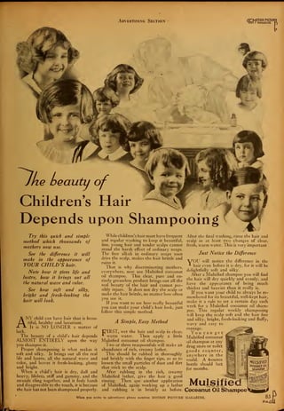 Advertising Section ,,-JOTION PICTUR!
|0I I MAGAZINE
Children's Hair
Depends upon Shampooing
Try this quick and simple
method which thousands of
mothers now use.
See the difference it will
make in the appearance of
YOUR CHILD'S hair.
Note how it gives life and
lustre, how it brings out all
the natural wave and color.
See how soft and silky,
bright and fresh-looking the
hair will look.
ANY child can have hair that is beau-
tiful, healthy and luxuriant.
- It is NO LONGER a matter of
luck.
The beauty of a child's hair depends
ALMOST ENTIRELY upon the way
you shampoo it.
Proper shampooing is what makes it
soft and silky. It brings out all the real
life and lustre, all the natural wave and
color, and leaves it fresh-looking, glossy
and bright.
When a child's hair is dry, dull and
heavy, lifeless, stiff and gummy, and the
strands cling together, and it feels harsh
and disagreeable to the touch, it is because
the hair has not been shampooed properly.
While children's hair must have frequent
and regular washing to keep it beautiful,
fine, young hair and tender scalps cannot
stand the harsh effect of ordinary soaps.
The free alkali in ordinary soaps soon
dries the scalp, makes the hair brittle and
ruins it.
That is why discriminating mothers,
everywhere, now use Mulsified cocoanut
oil shampoo. This clear, pure and en-
tirely greaseless product brings out all the
real beauty of the hair and cannot pos-
sibly injure. It does not dry the scalp or
make the hair brittle, no matter how often
you use it.
If you want to see how really beautiful
you can make your child's hair look, just
follow this simple method.
A Simple, Easy Method
clear,
little
E^IRST, wet the hair and scalp in
* warm water. Then apply a
Mulsified cocoanut oil shampoo.
Two or three teaspoonfuls will make an
abundance of rich, creamy lather.
This should be rubbed in thoroughly
and briskly with the finger tips, so as to
loosen the small particles of dust and dirt
that stick to the scalp.
After rubbing in the rich, creamy
Mulsified lather, give the hair a good
rinsing. Then use another application
of Mulsified, again working up a lather
and rubbing it in briskly as before.
After the final washing, rinse the hair and
scalp in at least two changes of clear,
fresh, warm water. This is very important
Just Notice the Difference
"V^OU will notice the difference in the
* hair even before it is dry, for it will be
delightfully soft and silky.
After a Mulsified shampoo you will find
the hair will dry quickly and evenly, and
have the appearance of being much
thicker and heavier than it really is.
If you want your child to always be re-
membered for its beautiful, well-kept hair,
make it a rule to set a certain day each
week for a Mulsified cocoanut oil sham-
poo. This regular weekly shampooing
will keep the scalp soft and the hair fine
and silky, bright, fresh-looking and fluffy,
wavy and easy to
manage.
You can get
Mulsified cocoanut
oil shampoo at any
drug store or toilet
goods counter,
anywhere in the
world. A 4-ounce
bottle should last
for months.
WATffgg
Mulsified
Cocoanut Oil Shampoo
When you write to advertisers please mention MOTION PICTURE MAGAZINE. 83
PAGi
«!W
 