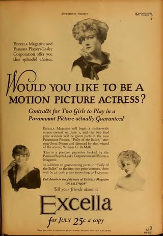 Advertising Section flr.M0TlON PICTURj
Iflell I MAGAZINE
Excella Magazine and
Famous Players'Lasky
Corporation offer you
this splendid chance.
OULD YOU LIKE TO BE A
MOTION PICTURE ACTRESS ?
Contracts for Two Qirls to Play in a
Paramount Picture actually (guaranteed
Excella Magazine will begin a nation-wide
screen contest on June i, and the two final
prise winners will be given parts in the new
Paramount Picture, "Polly of the Ballet/'' star-
ring Greta Nissen and directed by that wizard
of the screen, William C. DeMille.
This is a positive guarantee backed by the
Famous Players-Lasky Corporation and Excf.lla
Magazine.
In addition to guaranteeing parts in 'Tolly of
the Ballet" to the first two prize winners, there
will be 35 cash prizes amounting to $2,500.00.
Full details in the July issue of EXCELLA Magazine
ON SALE G
NS>1V
Tell your friends about it
-'
Cor July 2,%c a coPJ
When you write to advertisers please mention MOTION PICTUKE MAGAZINE. 87
PAfi
 