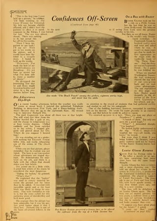 f
"MOTION PICTURF
V I MAGAZINE l-
This is the first time I ever
held up a picture," he told^me.
"I'd been working in The
Goose Woman for Universal.
My left eye became slightly
affected, and I didn't have the
patience to allow it to mend. At the next
exposure to the Kleigs, I was burned
for fair. The eye was almost
closed. There was nothing
to do but accept this
lay-off for five weeks. ^riB
"Have I been im-
patient to get back?
I'll say so! We'd
put in ten weeks on
the picture, and it
would have been fin-
ished in a couple
more. I hated to
hold up the works.
"However, I've
made the best of my
semiblindness on
Broadway. It's not
been so severe but
what I've been able
to enjoy a number
of shows."
He dropped the
interesting hint that
he and Mary might
be seen as brother and
sister in a big pro-
duction before long.
Confidences Off- Screen
On a Bus with Buster
(Continued from page 46)
Dix made '"The Shock Punch" among the girders, eighteen stories high,
and never lost his smileDix Adventures
Sky-High
(~ N a recent Sunday afternoon, before the weather was really
^-^ warm at street level, I entered the unfinished Telephone
Building in down-town New York, and a flimsy-looking work-
man's elevator shot me up to the eighteenth floor. My errand
was to interview Richard Dix.
The steel framework was about all there was at that height.
The stiff wind that blew from the
harbor howled like a gale at sea, r
and the change in temperature was
at least twenty degrees. Chilled
suddenly and far from satisfied
as to my safety, I stepped gin-
gerly and peered about for 'Dix.
Where do you suppose I located
him?
He was standing out on a girder,
with nothing but Eleventh Avenue
below him, and coolly rehearsing
one of the scenes in The Shock
Punch.
When you see that picture, please
remember that its realism was not
faked. The hero is an iron-worker
whose adventures are staged sky-
high. He demonstrates his man-
hood on the job, and there is a
fight with the villain that should
make your hair bristle.
Dix joined me in a little while.
I asked him which of his stunts he
considered the most dangerous.
"Riding the bucket," he grinned.
'What's that?"
He explained that the "bucket"
was used to convey material be-,
tween the ground and the latest
floor to be added. It traveled with
incredible speed, and at the least
hitch was likely to dump its con-
tents. Men were forbidden to ride
in it, but the story called for this
particular piece of daredeviltry and
he'd made good.
His courage thru the picture has
been admirable, but it was his per-
fect good humor about it that I
liked best. Richard Dix is one of
the finest all-around fellows in the
game.
88
GE
Rut Buster Kenton preserved a frozen face, as he played
the sightseer from the top of a Fifth Avenue bus
"Duster Keaton took me for
a ride on a Fifth Avenue
bus the last time he was on
from Hollywood. He behaved
seeing New York were the greatest
novelty in his life.
But then, as we all know, Buster
the world's only frozen-
faced comedian. At
Fourteenth Street, he
looked sadly east
and west and asked
where he was. It
wasn't so many years
ago that he made his
first appearance on
the stage with the
vaudeville team of
"The Three Keat-
ons." And the thea-
ter was on Fourteenth
Street. So I guess
he was kidding me.
When we reached
Washington Square.
the bus company
cleared the top deck
of our sea-going
hack and we took
some photographs.
The one reproduced
on this page was
best. Buster gazed
dreamily in the di-
rection of the New
York Universi*y
law-school, and pa.''
no attention to the crowd of students that had gathered swiftly
and started to yell for his autograph.
One of the budding barristers, however, succeeded in catching
him on his descent. He wrote his name gloomily in an exercise
book, and fled before he could be asked to repeat.
We returned up-town in a taxi. "Have you seen any plays on
Broadway?" I asked.
—. . . -~^_ "A bunch of them. But only one
gave me a good laugh."
"What?" I demanded sharply.
"You laughed?"
He looked highly embarrassed at
the slip. "Well—I mean—I—
I
laughed my way—all inside, you
know," he vowed.
But even then I think I was
being kidded. In theaters, where
pesky cameras need not be feared,
I'll bet Buster Keaton knows how
to let go.
Louise Glaum Returns
Cixce Rod La Rocque came to
^ the office a month or so ago,
it's been surprising how many
stars have had the same happy
thought.
Louise Glaum has been a visitor,
and a most charming one. She
told me about her return to the
screen in Fifty-Fifty, a production
the Associated Exhibitors has just
completed. She played in support
of Lionel Barrymore. The com-
edy is one of Paris and New ork
life, with lively apache scenes. It
was first filmed years ago, and
this is a new version.
The fans will be delighted to
see Louise Glaum again. She ha
been out of motion pictures for
two years, a sufferer from a seri-
ous case of nervous breakdown.
But she is entirely herself now,
and looks younger than ever.
"I suppose you have great plans
for the future ?" I asked.
"I wont say that," replied
(Continued on page 123)
J
 