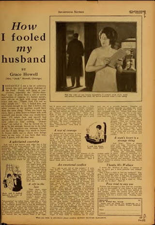 Advertising Section <fl-M0TI0N PICTUI
IH0I I MAGAZINE
How
I fooled
ray
husband
BY
Grace Howell
(Mrs. "Jack" Howell, Chicago)
INSTANTLY I see a lot of eyebrows
raised, lips curl, and many shakings of
the head. People will jump at con-
clusions, especially the "Holier-than-
thou" type. It gives them a sort of secret
satisfaction—I suppose it's human nature,
after all—to sit back with smug compla-
cency and say, "Thank God I'm not as
other people are." Yes, I fooled him, and
am brazen enough to say that I believe any
other woman in my position would have
done the same thing. When you know my
story, have a little heart-to-heart talk with
yourself and decide what you would have
done. I'll admit Jack and myself had
agreed to be always perfectly frank with
each other—to hide nothing. "Mutual
trust," we called it. But he forced me to
do it, by his attitude, forced me to do what
I did. I'm sensitive—my intimate friends
tell me—I take things very much to heart.
A frown chills me—a sharp tone brings
tears to my eyes. I was born that way,
and, I guess, will die that way.
A whirlwind courtship
Jack and I had known each other but a few
months when we were married. He was a tall,
handsome fellow, with blue eyes and wavy
brown hair. In college he had been an athlete,
and—well, my friends all said that I was pretty,
and raved about my lovely figure. It was love
at first sight with both of us, a whirlwind court-
ship, a brilliant wedding, honeymoon, and then
we settled down in a cosy apartment to what I
fondly believed would be the happiest married
life in the whole
world I was young
and didn't know men,
you see. I know I
was ecstatically happy,
simply worshipping
Jack. "I'm so proud
of you," he would say,
when I arrayed my-
self in a stunning
gown, and his admir-
ing looks would simply
thrill me.
A rift in the
lute
years
felt,
Jack and I looked
forward to years of
happiness
Then three
passed, and I
with a woman's un-
erring intuition, that
Jack's ardor had
cooled. Little things
he would say-—
"pleasantries" he called them, stung me at times
to the quick. I wondered at the change, and
then reassured myself that it was all imagination,
or the result of my over-sensitiveness. And I
didn't begin to suspect the truth until one day
a girlhood friend said to me, rather nonchalantly,
"Grace, aren't you taking on weight?" A bolt
-of lightning couldn't have staggered me more. I
lhad noticed that my clothes fitted a bit tight,
For the sake of our future happiness I waited until Jack went
out before making: the trial. He never guessed what I was doing
!
but it never once occurred to me that a little
extra plumpness would cause outside comment.
"Taking on weight," I kept repeating to myself
ah, she had spared my feelings. Why didn't she
say, "Grace, you're getting fat." Then, in a
flash, I saw all. Jack had always been crazy
about my figure. I sat down and had a good
cry. And as my memory trailed
back over the past 12 months, I
reflected, "He hasn't complimented
my figure in a year," and then
those "pleasantries" came back to
taunt me.
A test of courage
I summoned up courage to face
the mirror, as I had never before,
not to admire, but to criticize. It
must tell me the truth, however
harsh. I tried vainly to believe
I hadn't changed. It was no use
I HAD. I was stouter, and my
youthful lines were not so marked.
I had been living in a "fool's
paradise." Jack's appraising eyes
had discovered the truth before
my own—had marked the change
in the contour of my figure, the absence of the
indefinable something that won his admiration.
The scales showed that I had only taken on a
few pounds—oh, but what a difference! How I
hated those extra pounds.
An emotional conflict
"I've got to get rid of this weight," I said,
"but how?" Naturally timid, I feared to take
anyone into my confidence — feared ridicule.
Then came an inspiration. I'd look over the
women's magazines. Eagerly I went through
them looking for a ray of hope. Suddenly I saw
an advertisement of Wallace Reducing Records.
It was headed "Getting Thin to Music." I had
passed lots of others that told of dieting, and
other ways—but here was something that was
different. It looked so pleasant. And a week's
free trial offer! Why not take a chance—thought. Then came the crushing, overwhelming
thought, "Grace Howell, you've got to deal fairly
with your husband-—and you know he has no
faith in any reducing methods—remember your
'mutual trust' compact." Then came the still,
small voice of the tempter—"Try it, and don't
tell your husband—fool him." I fought my
battle alone. It was a whole week before I wrote
for the first lesson. Tremblingly I mailed the
letter. Promptly came the first lesson, record
and all, at no cost to me. I put the record on
the phonograph and faithfully went through the
exercises. If I looked guilty when Jack came
home, he didn't notice it. Seven days passed, I
enjoyed every one of them, and when I stood on
the scales the indicator looked like the great
finger of Fate ready to condemn me or trans-
port me to a seventh heaven. Imagine my
ecstasv—I cannot describe it—when the scales
showed a loss of FOUR POUNDS. I could
have screamed with joy. When Jack came home
my sparkling spirits were not lost to his pene-
trating eyes. "Little one," he remarked, "has
your ship come in?" I laughed hysterically. He
looked puzzled. "Oh, nothing," I
replied. Then came the accusing
thought, "You are fooling him."
Fooling him! Yes, but our happi-
ness was at stake. Of course, I
sent for all the lessons—the whole
course. In three weeks I had
taken off 14 pounds. My figure
was as lithe and graceful as ever
—and I felt a new energy and
vitality.
A man's heart is a
strange thing
I sent for them,
they came Free
And Jack! What a change
came over him. Sweetheart days
back again. Once more my ears
tingled with the music of his com-
pliments. In fooling my husband
I found out something every
woman ought to know. Physical attraction is a
big factor in holding a man's love. Men never
forget the "ideal girl" they lead to the altar
the girl they courted and married. When that
ideal is buried in adipose tissue, look out, there's
danger ahead
Thanhs Mr. Wallace
I wrote Mr. Wallace at once. I venture to
say he never got a more grateful and enthusi-
astic letter.
Did I have a right to fool my husband? Sup-
pose I had taken him into my confidence, and
he had vetoed the idea? I felt that his happiness,
as well as my own was at stake. I fooled him
yes—but I contend that I had a right to. What
do you say to that? Had I?
Free trial to any one
Wallace has arranged a free trial for everyone.
If you are overweight, if your figure is not what
it used to be, why not try this sure method to
new beauty. Send the coupon below and the
complete first lesson, record and all, will be sent
absolutely free for a week's trial. Nothing what-
ever to pay.
WALLACE 5G1
630 So. Wabash Ave., Chicago
Please send me FREE and POSTPAID for a
week's free trial the Original Wallace Seducing
Record.
Name. .
Address.
When you write to advertisers please mention MOTION PICTURE MAGAZINE. 89
PA/3i
 