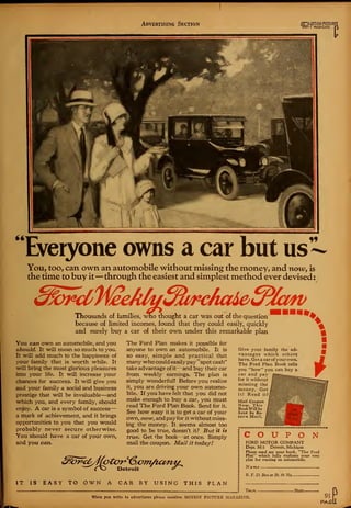 Advertising Section ihG)l I MAGAZINE
J")
Everyone owns a car but us -
You, too, can own an automobile without missing the money, and now, is
the time to buy it —through the easiest and simplest method ever devised:
Thousands of families, who thought a car was out of the question^
because of limited incomes, found that they could easily, quickly
and surely buy a car of their own under this remarkable plan
*.
You can own an automobile, and you
should. It will mean so much to you.
It will add much to the happiness of
your family that is worth while. It
will bring the most glorious pleasures
into your life. It will increase your
chances for success. It will give you
and your family a social and business
prestige that will be invaluable—and
which you, and every family, should
enjoy. A car is a symbol of success^
a mark of achievement, and it brings
opportunities to you that you would
probably never secure otherwise.
You should have a car of your own,
and you can.
The Ford Plan makes it possible for
anyone to own an automobile. It is
so easy, simple and practical that
many who could easily pay "spot cash"
take advantage of it—and buy their car
from weekly earnings. The plan is
simply wonderful! Before you realize
it, you are driving your own automo-
bile. If you have felt that you did not
make enough to buy a car, you must
read The Ford Plan Book. Send for it.
See how easy it is to get a car of your
own, now, and payfor it without miss-
ing the money. It seems almost too
good to be true, doesn't it? But it is
true. Get the book—at once. Simply
mail the coupon. Mail it today!
Give your family the ad-
vantages which others
have. Get a car of your own.
The Ford Plan Book tells
you "how" you can buy a
car and pay l^^^^^-—..
for it without j§|
missing the
money. Get
it! Read it!
Mail Coupon
Now. This
BookWill be
Sent by Re-
turn Mail.

m
IT IS EASY TO OWN A CAR BY USING THIS PLAN
COUPONFORD MOTOR COMPANY
Dept. M-3 Detroit, Michigan
Please send me your book, "The Ford
Plan'* which fully explains your easy
plan for owning an automobile.
Name
R. F. D. Box or St. & No
Toivn- - State -
When you write to advertisers please mention MOTION PICTURE MAGAZINE. 91
PAfit
 