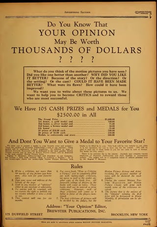 Advertising Section «0T
M
1
A
°
BffiUR
l
Do You Know That
YOUR OPINION
May Be Worth
THOUSANDS OF DOLLARS
What do you think of the motion pictures you have seen ?
Did you like one better than another? WHY DID YOU LIKE
IT BETTER? Because of the story? Or the direction? Or
the setting? Or the cast? COULD IT HAVE BEEN MADE
BETTER? What were its flaws? How could it have been
improved ?
We want you to write about these pictures to us. We
want to help you to become CRITICS and to reward those
who are most successful.
We Have 105 CASH PRIZES and MEDALS for You
$2500.00 in All
The Grand Prize $1,000.00
1st honor, a gold medal and 100.00
2nd honor, a silver medal and 75.00
3rd honor, a bronze medal and 50.00
4th honor 25.00
50 prizes of $10.00 each 500.00
50 prizes of $5.00 each 250.00
Medals to contestants and stars 500.00
And Dont You Want to Give a Medal to Your Favorite Star?
We want you to present a medal to your favorite actor and actress blanks to be filled in by you. This book will be very helpful to you, altho
"from the readers of Brewster Publications"—and at our expense 1 These it is not necessary for you to have one for the contest. (We will be
medals will be emblematic of their popularity. In addition an issue of glad to mail one of these books to you for ten cents in cash or stamps.
Motion Picture Magazine will be dedicated to the most popular Motion six books for fifty cents.)
Picture Actress and an issue of Motion Picture Classic will be dedicated
to the most popular Motion Picture Actor. There is no entrance fee to the contest. Anybody may compete—except
Eugene V. Brewster, Editor-in-Chief and President of our Company, employees of Brewster Publications and their families or professional
has written a little book entitled "How to Criticize a Picture." In it writers. The judges will be a competent board of editors presided over
are twenty-eight charts for twenty-eight Motion Picture Reviews, with by Mr. Eugene V. Brewster.
Rules
1. Write a criticism, not more than
250 words, of any picture you have
seen. Also vote for your favorite
stars.
2. Sign your name and address at the
bottom of the page.
3. Send in any number of "opinions"
either in one envelope or separately.
4. No entries ivill be returned, and
we reserve the right to publish any
we receive whether it wins a prise
or not.
5. This contest will run for six
months.
6. For every book, "How to Criticize
a Picture^' sent in completely filled
out with twenty-eight criticisms,
we agree to mail to the sender an-
other copy of the book, free. All
favorable ratings of players in the
books zvill count as votes. These
books shall not be entered as prise
criticisms. However, each of
these criticisms will count as a
ballot in favor of the players men-
tioned.
7. The best criticisms of pictures will
be decided by the fudges, but the
Motion Picture Actress and Actor
receiving the greatest number of
votes will be declared the most
popular.
During the contest Motion Pic-
ture Magazine and Motion
Picture Classic will print each
month some of the criticisms re-
ceived.
The picture that is the subject of
the "Opinion" winning the first
prise will be fictionised in Movie
Monthly, if permission can be ob-
tained.
175 DUFFIELD STREET
Address: "Your Opinion" Editor,
Brewster Publications, Inc.
BROOKLYN, NEW YORK
When you write to advertisers please mention MOTION PICTURE MAGAZINE. 93
PAG
 
