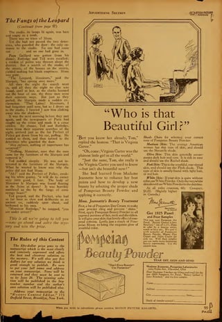 Advertising Section Wimzm
The Fangs of the Leopard
{Continued from page 97)
The studio, its lamps lit again, was bare
and empty as a tomb.
There was no trace of Mona.
Yet she had not passed the two detec-
tives, who guarded the door : the only en-
trance to the studio. No one had come
out . . . and no one had gone in.
Papa Gaillard was gotten from his
dinner, Rutledge and Ted were recalled;
a cordon of police was thrown about the
district. But a search of the studio, of
the streets, of the houses on the streets,
yielded nothing but blank emptiness. Mona
was gone.
"The Leopard, Messieurs," said the
Marquis, "has sprung once more."
All thru the night the search went
on, and all thru the night no clue was
found, until at last, as the clocks boomed
out the hour of one, the three men went
their separate ways. But just as they
parted, the Marquis made a sudden ex-
clamation. "That Lalou ! Messieurs, I
had forgotten until now, but as I drove up
to the studio, I fancied I saw him slinking
away into the shadows."
It was the next morning before they met
again, and the newspapers of Paris had
caught up the crime and made it a cause
celebre. By chance, Ted and Rutledge,
worn from their separate searches of the
night, arrived just as the fat Prefect of
Police got down from his car, puffing. He
nodded to them, and then turned to the
detectives who guarded the door.
"Mes enfants, nothing of importance has
occurred?"
"Nothing, Monsieur, save that the men
came for the furniture of the Marquis and
removed it."
Ted nodded sleepily. He was not in-
terested in the furniture of the Marquis.
What he wanted to know was why the
police did not find Mona.
"Ah I" said the Prefect of Police, strok-
ing his white goatee, "it will do its owner
very little good, I fear. The body of
Monsieur le Marquis was found floating
in the Seine at dawn ! It was horribly
mutilated as tho by the fangs of some
savage beast
!"
Ted gasped, and the Prefect, who had
so far been as slow and deliberate as an
ancient ox, suddenly spun about, and
beckoned to his men.
"Monsieur Rutledge," he snapped, "you
are under arrest
!"
This is all we're going to tell you
—now go ahead and solve the mys-
tery and win the prise.
The Rules of this Contest
The fifty-dollar prize goes to the
manuscript which is the most clearly
and concisely expressed and offers
the best and cleverest solution to
the mystery. We will also pay five
dollars for any solution we think is
good enough to publish. Be sure
to put your full name and address
on your manuscript. None will be
returned and they must be sent to
us by June 20. The winning solu-
tion will be published in tlie Sep-
tember number and the author's
own solution will be published also.
Address your manuscript to the
"Mystery Contest Editor," 175
Duffield Street, Brooklyn, New York.
"Who is that
Beautiful Girl?"
But you know her already, Tom,'"
replied the hostess. "That is Virginia
Carter."
"Oh, come ; Virginia Carter was the
plainest little girl in all the world."
"Just the same, Tom, she really is
the Virginia Carter you used to know
—but isn't she beautiful now!
She had learned from Madame
Jeannette how to enhance her best
points and how to develop a new
beauty by selecting the proper shade
of Pompeian Beauty Powder and
applying it correctly.
Mme. Jeannette's Beauty Treatment
First, a bit of Pompeian Day Cream to make
your powder cling and prevent '
shine."
Next, apply Pompeian Beauty Powder to all
exposed portions of face, neck and shoulders.
It will give your skin that lovely effect ofrose-
petal softness. Lastly, just a touch of Pom-
peian Bloom to bring the exquisite glow of
youthful color.
Shade Chan for selecting your correct
tone of Pompeian Beauty Powder:
Medium Skin: The average American
woman has this type of skin, and should
use the Naturelle shade.
Olive Skin: This skin generally accom-
panies dark hair and eyes. It is rich in tone
and should use the Rachel shade.
Pink Skin: This is the youthful, rose-tinted
skin, and should use the Flesh shade. This
type of skin is usually found with light hair,
or red hair.
White Skin: If your skin is quite without
co!or,useWhite Powder. Only the verywhite
skinshould useWhite Powderinthedaytime.
At all toilet counters, 60c. Compact,
$1.00. (Slightly higher
in Canada.)
!
JTUuxHiomj^
Get 1925 Panel
and Four Samples
This new 1025 Pompeian Art
Panel, "Beauty Qained is love
Retained/' size 28 x 7
l
A. Done
in color by a famous artist;
worth at least 50c. We send it
with samples of Pompeian
Beauty Powder, Bloom, Day
Cream and Night Cream for
only ioc. With these samples
you can make many interesting
beauty experiments. Use the
coupon now.
TEAR OFF, SIGN AND SEND
Madame Jeannette, Pompeian Laboratories
2605 Payne Ave., Cleveland, Ohio
Dear Madame: I enclose ioc (dime preferred) for the
neu. 1925 Pompeian Art Panel, "Beauty Qained is
Love Retained," and the four samples.
1
Name _
When you write to advertisers please mention MOTIOX PICTURE MAGAZINE
 