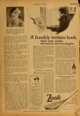 B
Hoover
Mrs. Roscoe (Fatty) Arbuckle,
who was Doris Deane before her
marriage and played in the
comedies her husband has been
producing
was going to Paris to get a divorce. From
New York he got a wire which made him
think she had changed her mind. "I have
the highest respect for her and she tor
me ; but .we have not been happy for some
time. However, if she changes her mind,
I shall be very, very glad."
Julanne Johnston has returned from
Europe where she made four pictures.
The fair Julanne wears a silver anklet
visible thru one stocking; but declines to
relate the significance thereof.
Alma Rubens and Ricardo Cortez have
•
announced their engagement. Miss
Rubens has been twice married.
Marc McDermott was held up and
robbed recently on Wilshire Boule-
vard. The robbers took a diamond stick-
pin valued at $1,500 and $20 in money.
alto, the leader of the dog team which
brought the medicine to Nome and
thereby won world-wide fame, is in Holly-
wood to make motion pictures. With him
is his driver, Gunnar Kaasen. There was a
celebration for them at the City Hall.
"T ittle Kiki," the kid sister of Leonore
L* Ulric, has arrived from Wisconsin,
where she won a newspaper beauty con-
test, to be a picture actress. Her name is
Florence Ulric.
1
reta Nissen, the Swedish star, who has
r
recently arrived in Hollywood, brought
her mother and younger brother along.
The first thing she did was to register the
young man at the Hollywood high school.
And he was promptly signed for the track
team. Greta is duly proud.
Gloria's return to Hollywood was a
matter of tears and cheers—the cheers
provided by practically the entire com-
vmunity and the tears supplied by Miss
Scyanson who broke down under the en-
thusiastic and emotional demonstration.
AllVhe studio people crowded to the sta-
tion  to meet her—and their cheering
drow.ied out the noise of the brass band
that marched at the head of the proces-
sion/ Gloria tried to speak to them from
her / automobile—but the excitement, the
joy/of getting home, the thrill of the ova-
tic/i, proved too much for her. She broke
d/wn, sobbing, and was unable to speak.
At the premiere of Madame Sans-Gene,
when she entered the theater, the audi-
ence rose, and remained standing till she
was seated. During the evening she made
another attempt to speak. Gloria sobbed,
spoke a few broken words, then did a
much more eloquent thing ; she flung out
her arms to the audience and smiled while
the tears ran down h;r face.
G
Advertising Section
Afrankly written book
which every mother
will want to show her daughter
WHATis more difficult for a mother than
the instruction of her daughter in the facts
about feminine hygiene? No matter how scien-
tific and up-to-date her own information may
be, it is hard to know just where to begin, and
hotv. This little book solves the problem for
mother, daughter or wife. It carries a clear and
sensible message for every woman who values
her health and peace of mind.
In this age of wholesome frankness there are
still far too many women who stumble along un-
guided. Some have absolutely nobody to tell them
what the/ should know. Some have received
wrong or incomplete advice. Others are simply
too shy or timid to ask.
The result is that thousands of women today are
lunring unt>ld risks through the use of poison-
ous, caustic antiseptics. A shameful condition,
but physicians and nurses will vouch for the
truth of this statement.
Unnecessary to run these risks
Happily, science has now come to the aid of
woman in her natural desire to achieve a com-
plete surgical cleanliness and to do it safely. She
can now throw out all
such deadly poisons from
the home and install in
their place the great new
antiseptic called Zonite.
Though absolutely non-
poisonous and non-caus-
tic, Zonite is actually far
more powerful than any
dilution of carbolic acid
that can be safely applied
to the human body, and
more than forty times as
strong as peroxide of hy-
drogen. These compari-
sons give some idea of
Summer Uses for
Zonite
For cuts, wounds, burns,
scratches incidentaltocamp
and beach life.
For insect bites, likely to
become infected when
scratched, especially in the
case of children.
For poison ivy and other
poisons of the woods.
For sunburn, another
source of infection.
For the purification of
drinking water from un-
known sources.
For a daily mouth-wash
to guard against pyorrhea.
As a body deodorant.
the standing of Zonite as a genuine germicide.
How different in its nature is Zonite from the
compounds containing carbolic acid and bichlo-
ride of mercury! These fluids, even when greatly
diluted, remain so caustic in their action that
they cannot, for instance, be held in the mouth
without sharply corroding and withering the deli-
cate tissue-lining. Zonite, on the contrary, is
non-poisonous and so absolutely safe that dental
authorities are actually recommending it widely
for use in the practice of oral hygiene.
The clean wholesomeness ofZonite
Enlightened women of refinement everywhere
have been the first to see the change
that Zonite has brought into their
lives. While knowing the impor-
tance of personal hygiene to their
lasting health and happiness, they
have in the past shrunk from the
use of poisonous antiseptics. Now
they have Zonite. And Zonite, clean
and wholesome as an ocean breeze,
is an assurance of a continued period
of daintiness, charm and freedom from worry.
The Women's Division offers
this booklet free
The Women's Division has prepared this dainty
booklet especially for the use and convenience of
women. The information it contains is concise
and to the point. A delicate subject is treated
with scientific frankness, as it should be. Send
for it. Read it. Then you can properly con-
sider yourself abreast of the times in a very im-
portant matter of health and comfort. Pass this
booklet on to others who need it. Use the coupon
below. Zonite Products Co. , Postum Bli
250 Park Avenue, New York, N.Y. In
Canada, 165 Dufferin St., Toronto.
In bottles 50c and $1
at drug stores
Slightly higher in Canada
If your druggist cannot sup-
ply you, send 50c direct to
the Zonite Products Co.
S Wi.mm '*
^p Division
ZONITE
PRODUCTS CO.
Postum Bldg.
250 Park Avenue
New York, N. Y.
:"jf I s lould like to have a free copy
Jr of the illustrated booklet you have
prepared. (A-A)
When you write to advertisers please mention MOTION PICTURE MAGAZINE. 101
IAfil
<J
 