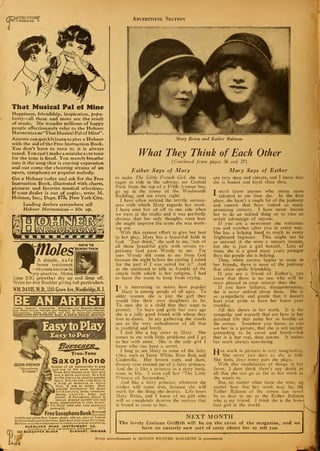 HMOTION PICTURE"
Ml I magazine L Advertising Section
That Musical Pal of Mine
Happiness, friendship, inspiration, popu-
larity— all these and more are the result
of music. No wonder millions of happy
people affectionately refer to the Hohner
Harmonica as "That Musical Pal ofMine".
Anyone can quickly learn to play a Hohner
with the aid of the Free Instruction Book.
You don't have to tune it; it is always
tuned. You can' t make a mistake as to tone
for the tone is fixed. You merely breathe
into it the song that is craving expression
and out come the cheering strains of an
opera, symphony or popular melody.
Get a Hohner today and ask for the Free
Instruction Book, illustrated with charts,
pictures and favorite musical selections.
If your dealer is out of copies, write M.
Hohner, Inc., Dept. 175» New York City.
heading dealers everywhere sell
Hohner Harmonicas — 50c up.
les
HOW TO
BANISH THEM
A simple, safe
home treatment
—16 years success in
•my practice. Moles
(also BIG growths) dry up and drop off.
Write for free Booklet giving full particulars.
WM.DAVIS.M.D., 1241 Grove Ave.,Woodbridge,N. J.
Comics, Cartoons, Commercial, Newspaper ami Magazine Illustra-
ting. Paatel Crayon Portraits and Fashions. By Mailor LocalClasses.
Easy method. Write for terma and List of successful students.
ASSOCIATED ART STUDIOS. Dept. A. 1 00 W. 23rd St.. New YorU
""..". :
.
'
JASCHA GUREWICH
"Saxophone
Virtuoso"
True-Tone
SaxophoneEasiest of all instruments to play
and one of the most beautiiul.
Three first lessons sent free give
you a quick easy start. In a few
weeks you can be playing popular
tunes. You can take your place in
a band or orchestra in ninety
days, if you so desire. Most
popular instrument for dance
orchestras, home entertain-
ments, church, lodge and
school. A Saxophone player is
always popular socially and has'
many opportunities to earn money.
Six Days' trial and easy payments
arranged. (173)
eeSaxophoneBookS^
models and p;ives first leason chart; also pic. ures of famous
Srofessionals and orchestras. Just send your name for a copy,
[ention any other instrument in which you maybe interested.
BUESCHER BAND INSTRUMENT CO.
Everything in Band and Orchestra Inntrumcntjt
£64 BUESCHER BLOCK ELKHART, INDIANA
Mary Brian and Esther Ralston
What They Think of Each Other
{Continued from pages 36 and 37)
Esther Says of Mary
to make The Little French Girl, she was
eager to ride in the subway, see Central
Park from the top of a Fifth Avenue bus,
go up in the tower of the Woolworth
Building, and see every sight.
I have often noticed the terrific serious-
ness with which Mary regards her work.
I have seen her sit off to one side when
we were at the studio and it was perfectly
obvious that her only thoughts were how
she might improve the scene she was work-
ing out.
With this earnest effort to give her best
to her play, Mary has a beautiful faith in
God. "Just think," she said to me, "out of
all those beautiful girls with screen ex-
perience God gave Wendy to me. I'm
sure Wendy did come to me from God
because the night before the casting I asked
for the part if I was suited for it." And
as she continued to talk so frankly of the
simple faith which is her religion, I had
to leave the room to keep from crying.
Tt is interesting to notice how popular
Alary is among people of all ages. To
older women she is just the girl they
would like their own daughters to be.
To men she is a child that they want to
protect. To boys and girls her own age
she is a jolly good friend with whom they
love to dance. In any gathering she stands
out as the very embodiment of all that
is youthful and lovely.
I feel like a big sister to Mary. She
comes to me with little problems and I go
to her with mine. She is the only girl I
know who can keep a secret.
I long to see Mary in some of the fairy
roles, such as Snow White, Rose Red, and
Cinderella. Her brown curls and dark,
dreamy eyes remind me of a fairy princess.
And she is like a princess in a story book,
come to life. I even call her "The Little
Princess of Screendom."
And like a fairy princess, whatever she
wishes will come true, because she will
work for the thing she desires. Life loves
Mary Brian, and I know of no girl who
will so completely deserve the success that
is bound to come to her.
Mary Says of Esther
are very deep and sincere, and I know that
she is honest and loyal clear thru.
T doxt know anyone who seems more
talented to me than she. In the first
place, she hasn't a single bit of the jealousy
and conceit that have ruined so many
promising careers. I have never known
her to do an unkind thing or to take an
unfair advantage of anyone.
If you are a newcomer she welcomes
you and watches after you in every way.
She has a helping hand to reach to every
frightened beginner. This might not be
so unusual if she were a mature woman,
but she is just a girl herself. Lots of
times she is a good many years younger
than the people she is helping.
Then, when success begins to come to
her friends, there is none of the jealousy
that often spoils friendship.
If you are a friend of Esther's, you
know that there is no one who will be
more pleased at your success than she.
If you have failures, disappointments,
she is never unkind about them. She is
so sympathetic and gentle that it doesn't
hurt your pride to have her know your
troubles.
All this shows in her work. It is the
sympathy and warmth that are hers in her
personal life that make her so lovable on
the screen. Somehow you know, as you
see her in a picture, that she is not merely
pretending to be sweet and lovely—but
that it is her real, deep nature. It makes
her work always convincing.
IJer work in pictures is very imaginative.
She never just does as she is told.
She feels, lives every part she plays.
With this combination of things in her
favor, I dont think there's any doubt at
all that she can go as far in her work as
she wants to.
But, no matter what fame she wins, no
matter how fine her work may be, thl
Esther Ralston of the screen can neveri
be as dear to me as the Esther Ralston!
who is my friend. I think she is the love-
liest girl in the world.
NEXT MONTH
The lovely Corinne Griffith will be on the cover of the magazine, and we
have an entirely new sort of story about her to tell you
Every advertisement In MOTION PICTURE MAGAZINE is guaranteed.
 