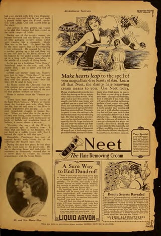 Advertising Section ..-.DTION PICTURI
01 I MAGAZINE
had ever started with The Two Orphans:
he always regretted that he had not made
a picture based upon the French revolu-
tion with Lillian Gish and Monte Blue as
the stars.
One actress in that picture has reason
to be glad that Danton had been raised on
the cattle ranges of Idaho.
During one of the cavalry scenes, she
became confused and ran directly in front
of fifty galloping cavalry horses which
were running like  stampede. Monte
Blue was in the lead. He saved her life
by the most superb feat of horsemanship
I ever witnessed. He scooped her up like
a cowboy picking up a hat and flung her
to one side just as his horse, thrown off
his balance by the added weight, crumpled
up in a heap with Monte somewhere in
the middle of a tangle of flying hoofs.
As he got up, a fastidious "Miss Nancy'.'
Broadway actor in the cast, said, "Oh,
Mister Blue, I am so sorry you fell off
your horse."
Griffith saw murder come into Monte's
eyes just in time. "Hey there," he said,
"just keep the Indian down until we get
thru with this picture, Monte : then kill
him : I'll be glad to have you."
So Monte stifled the Cherokee ; but the
little matinee actor never would come onto
a set during the entire making of the rest
of that picture without an escort.
Monte is serious about the Western pic-
tures.
"There have been plenty of stories of
the bunk West," he says. "Plenty of stories
about the two-gun men who shoot from
the hip; but the real story of the West is
almost unpictured and unsung. It is the
most remarkable chapter in human his-
tory. When we think that in the memory
of men, now living, these crowded Western
cities and lonely plains were visited only by
herds of buffalo and wandering bands of
Indians, it seems almost a miracle.
"Certainly the story of the West is
the greatest epic of modern times : I
think that out there in the blizzards, rid-
ing herd on a saddle frozen stiff, that I
learned the right to tell that epic."
Meanwhile, Providence has sort of
squared herself with Monte for all the
sufferings she heaped upon him.
During the past few years, he has risen
to the front rank of his profession. He
has a charming home and real-estate in-
vestments so fortunately situated that he
is never likely to resume his intimate
acquaintance with the brake-beams.
Waxman
Mr. and Mrs. Monte Blue
I
Make hearts leap to the spell of
your magical hair 'free beauty ofskin. Learn
all that Neet, the dainty hair-removing
cream means to you. Use Neet today.
Plunge wholeheartedly into the joys
of the day fearing not for an instant
what your costume reveals. With
skin that is hair-free, lovely and
smooth you feel at ease, happy and
confident you are at your best. Only
Neet, the hair-removing cream can
bring assurance of such perfect free-
dom from unwanted hair. You mere-
ly spread it over the surfaces to be
treated then rinseaway the offending
hair. No other method is so conve-
nient and so rapid and satisfactory,
especially for the larger surfaces of
legs and arms—to remove hair from
the entire forearm takes but a few
minutes. To hundreds of thousands
all around you, it has brought unex-
pected loveliness, beauty and charm.
Learn what Neet means to you—
Buy Neet at your drug or depart*
ment store. Accept no substitutes.
Test it critically if you wish. You
will agree that no other method, re»
gardless of cost, equals this quick,
simple, hair-removing cream. Neet
is really quicker than shaving and
you use it with absolute assurance
that hair will not come back thicker
and coarser than before —as it does
after shaving. . . . Following its use,
note the whiteness of underarm in
contrast to darkened skin where the
razor has been used. Should your
favorite store for the moment be out
of Neet, send fifty cents with name
and address for full sized tube bymail.
Hannibal Phar. Co., 65 5 Olive, St. Louis, Mo.
Hair Removing Cream
Very Special
Ask your Neet
dealer for IMMAC
also. IMMACisthe
dainty, snow-white
Cream Deodorant
that rids under-
arm perspiration of
all odor and insures
personal fragrance.
V
Ov^3~*
^Sir-
A Sure Way
to End Dandruff
There is one sure way that never fails
to remove dandruff completely, and that
is to dissolve it. Then you destroy it
entirely. To do this, just apply a little
Liquid Arvon at night before retiring;
use enough to moisten the scalp and rub
it in gently with the finger tips.
By morning, most if not all, of your
dandruff will be gone, and two or three
more applications will completely dis-
solve and entirely destroy every single
sign and trace of it, no matter how much
dandruff you may have.
You will find, too, that all itching of the
scalp will stop instantly, and your hair
will be lustrous, glossy, silky and soft,
and look and feel a hundred times better.
You can eet Liquid Arvon at any dru? store and
a four ounce bottle is all you will need. This
simple remedy has never been known to fail.
! Beauty Secrets Revealed
• WHYwas Cleopatra so gloriously beautiful? WHATdid
f the Empress Eugenie do to attain the transcendent beauty
f that brought the chivalry of the nineteenth century to her
? feet? HOW can Tou attain and retain the wonderful com'
? plexion and lustrous hair that gave the famous beauties of
J
history their charm and power? "BEAUTY ANALYSIS,"
f a wonderful little book compiled by a Beauty Expert of 30
? years' experience, tells the "What" and "Why "and "How"
—
? tells it scienti6cally, yet in the simplest words. Easy direc-
? tions for young and old. A limited number of copies, paper
? bound, for only 10c. Send your dime TODAY !
L
LUZIER LABORATORIES
l'A, Westport Sta., Kansas City, Mo.
"•..•-.••••..e.
When you write to advertisers please mention MOTION PICTURE MAGAZINE. 107
PAGII
 