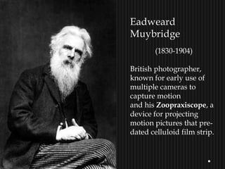 EadweardEadweard
MuybridgeMuybridge
(1830-1904)
British photographer,
known for early use of
multiple cameras to
capture motion
and his Zoopraxiscope, a
device for projecting
motion pictures that pre-
dated celluloid film strip.
 