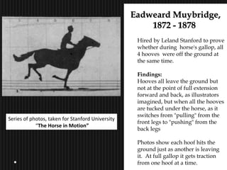 16
Eadweard Muybridge,Eadweard Muybridge,
1872 - 18781872 - 1878
Hired by Leland Stanford to prove
whether during horse's gallop, all
4 hooves were off the ground at
the same time.
Findings:
Hooves all leave the ground but
not at the point of full extension
forward and back, as illustrators
imagined, but when all the hooves
are tucked under the horse, as it
switches from "pulling" from the
front legs to "pushing" from the
back legs
Photos show each hoof hits the
ground just as another is leaving
it. At full gallop it gets traction
from one hoof at a time.
Series of photos, taken for Stanford University
“The Horse in Motion”
 