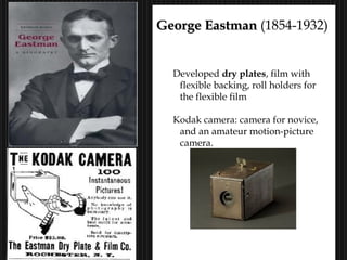 17
George EastmanGeorge Eastman (1854-1932)
Roll Film, 1888
Developed dry plates, film with
flexible backing, roll holders for
the flexible film
Kodak camera: camera for novice,
and an amateur motion-picture
camera.
Kodak: “You press the button, we do the rest.”
 