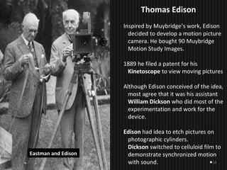 18
Thomas EdisonThomas Edison
Inspired by Muybridge’s work, Edison
decided to develop a motion picture
camera. He bought 90 Muybridge
Motion Study Images.
1889 he filed a patent for his
Kinetoscope to view moving pictures
Although Edison conceived of the idea,
most agree that it was his assistant
William Dickson who did most of the
experimentation and work for the
device.
Edison had idea to etch pictures on
photographic cylinders.
Dickson switched to celluloid film to
demonstrate synchronized motion
with sound.
Eastman and Edison
 