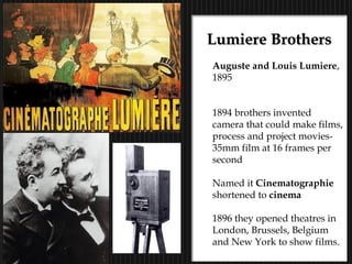 24
Lumiere BrothersLumiere Brothers
Auguste and Louis Lumiere,
1895
1894 brothers invented
camera that could make films,
process and project movies-
35mm film at 16 frames per
second
Named it Cinematographie
shortened to cinema
1896 they opened theatres in
London, Brussels, Belgium
and New York to show films.
 