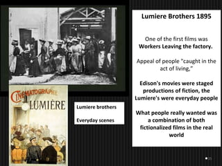 25
Lumiere Brothers 1895
One of the first films was
Workers Leaving the factory.
Appeal of people "caught in the
act of living,”
Edison's movies were staged
productions of fiction, the
Lumiere's were everyday people
What people really wanted was
a combination of both
fictionalized films in the real
world
Lumiere brothers
Everyday scenes
 